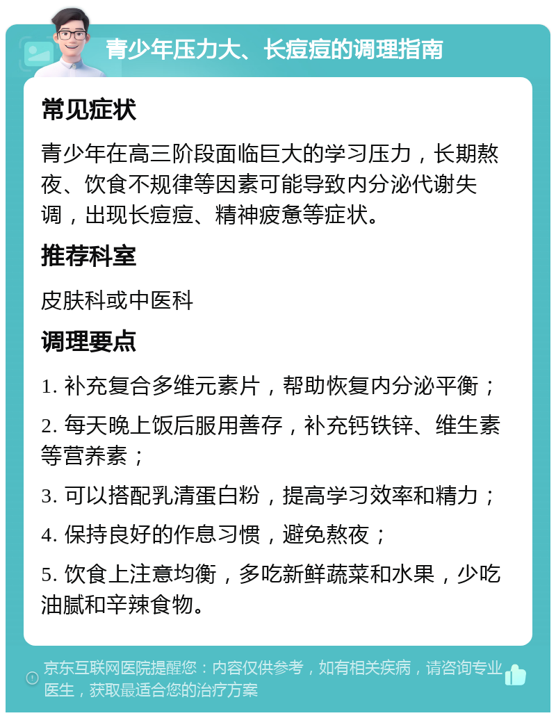 青少年压力大、长痘痘的调理指南 常见症状 青少年在高三阶段面临巨大的学习压力，长期熬夜、饮食不规律等因素可能导致内分泌代谢失调，出现长痘痘、精神疲惫等症状。 推荐科室 皮肤科或中医科 调理要点 1. 补充复合多维元素片，帮助恢复内分泌平衡； 2. 每天晚上饭后服用善存，补充钙铁锌、维生素等营养素； 3. 可以搭配乳清蛋白粉，提高学习效率和精力； 4. 保持良好的作息习惯，避免熬夜； 5. 饮食上注意均衡，多吃新鲜蔬菜和水果，少吃油腻和辛辣食物。