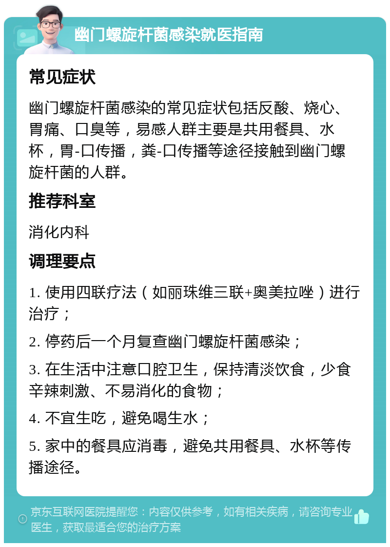 幽门螺旋杆菌感染就医指南 常见症状 幽门螺旋杆菌感染的常见症状包括反酸、烧心、胃痛、口臭等，易感人群主要是共用餐具、水杯，胃-口传播，粪-口传播等途径接触到幽门螺旋杆菌的人群。 推荐科室 消化内科 调理要点 1. 使用四联疗法（如丽珠维三联+奥美拉唑）进行治疗； 2. 停药后一个月复查幽门螺旋杆菌感染； 3. 在生活中注意口腔卫生，保持清淡饮食，少食辛辣刺激、不易消化的食物； 4. 不宜生吃，避免喝生水； 5. 家中的餐具应消毒，避免共用餐具、水杯等传播途径。