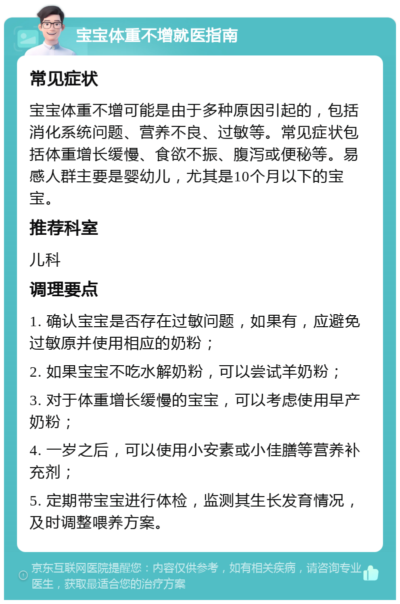 宝宝体重不增就医指南 常见症状 宝宝体重不增可能是由于多种原因引起的，包括消化系统问题、营养不良、过敏等。常见症状包括体重增长缓慢、食欲不振、腹泻或便秘等。易感人群主要是婴幼儿，尤其是10个月以下的宝宝。 推荐科室 儿科 调理要点 1. 确认宝宝是否存在过敏问题，如果有，应避免过敏原并使用相应的奶粉； 2. 如果宝宝不吃水解奶粉，可以尝试羊奶粉； 3. 对于体重增长缓慢的宝宝，可以考虑使用早产奶粉； 4. 一岁之后，可以使用小安素或小佳膳等营养补充剂； 5. 定期带宝宝进行体检，监测其生长发育情况，及时调整喂养方案。