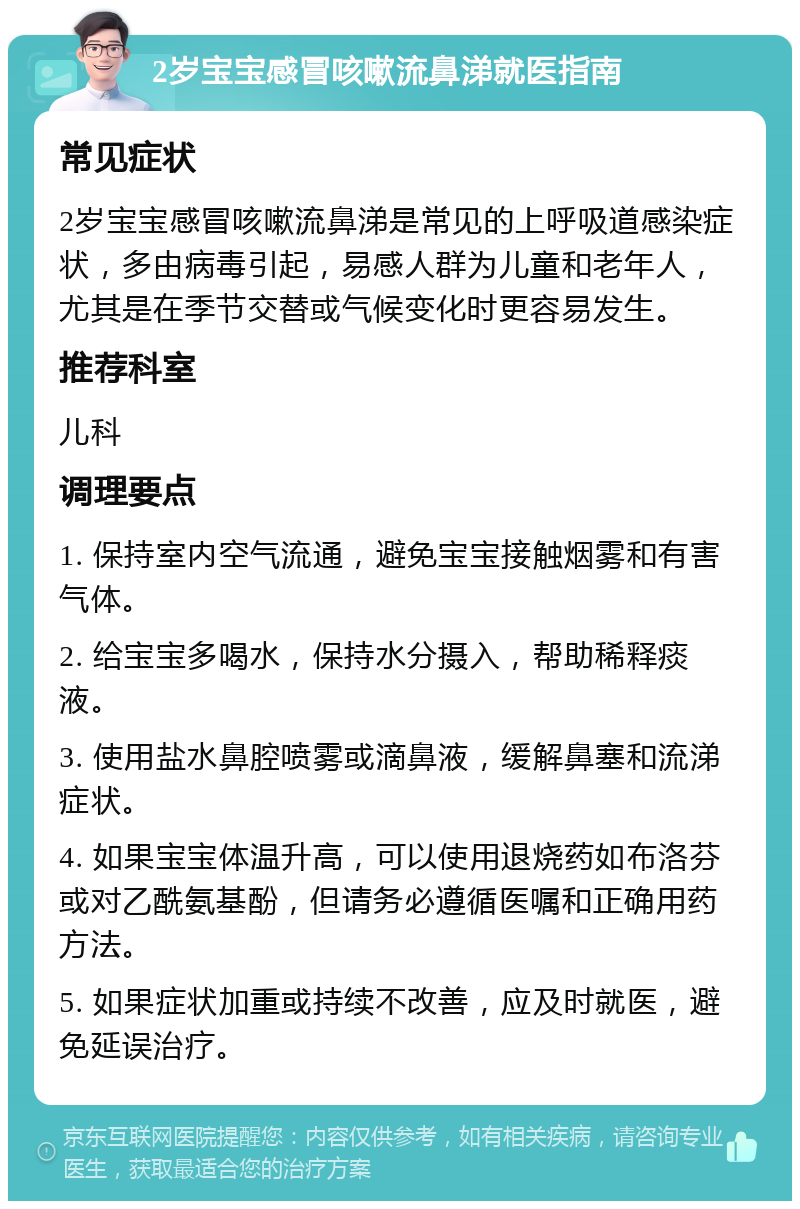 2岁宝宝感冒咳嗽流鼻涕就医指南 常见症状 2岁宝宝感冒咳嗽流鼻涕是常见的上呼吸道感染症状，多由病毒引起，易感人群为儿童和老年人，尤其是在季节交替或气候变化时更容易发生。 推荐科室 儿科 调理要点 1. 保持室内空气流通，避免宝宝接触烟雾和有害气体。 2. 给宝宝多喝水，保持水分摄入，帮助稀释痰液。 3. 使用盐水鼻腔喷雾或滴鼻液，缓解鼻塞和流涕症状。 4. 如果宝宝体温升高，可以使用退烧药如布洛芬或对乙酰氨基酚，但请务必遵循医嘱和正确用药方法。 5. 如果症状加重或持续不改善，应及时就医，避免延误治疗。