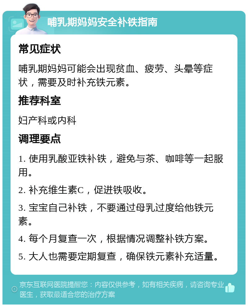 哺乳期妈妈安全补铁指南 常见症状 哺乳期妈妈可能会出现贫血、疲劳、头晕等症状，需要及时补充铁元素。 推荐科室 妇产科或内科 调理要点 1. 使用乳酸亚铁补铁，避免与茶、咖啡等一起服用。 2. 补充维生素C，促进铁吸收。 3. 宝宝自己补铁，不要通过母乳过度给他铁元素。 4. 每个月复查一次，根据情况调整补铁方案。 5. 大人也需要定期复查，确保铁元素补充适量。