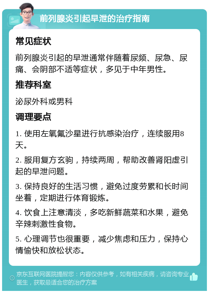 前列腺炎引起早泄的治疗指南 常见症状 前列腺炎引起的早泄通常伴随着尿频、尿急、尿痛、会阴部不适等症状，多见于中年男性。 推荐科室 泌尿外科或男科 调理要点 1. 使用左氧氟沙星进行抗感染治疗，连续服用8天。 2. 服用复方玄驹，持续两周，帮助改善肾阳虚引起的早泄问题。 3. 保持良好的生活习惯，避免过度劳累和长时间坐着，定期进行体育锻炼。 4. 饮食上注意清淡，多吃新鲜蔬菜和水果，避免辛辣刺激性食物。 5. 心理调节也很重要，减少焦虑和压力，保持心情愉快和放松状态。