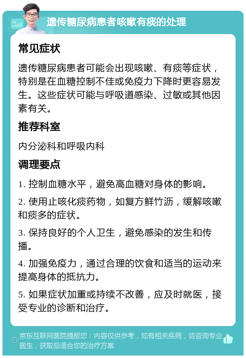 遗传糖尿病患者咳嗽有痰的处理 常见症状 遗传糖尿病患者可能会出现咳嗽、有痰等症状，特别是在血糖控制不佳或免疫力下降时更容易发生。这些症状可能与呼吸道感染、过敏或其他因素有关。 推荐科室 内分泌科和呼吸内科 调理要点 1. 控制血糖水平，避免高血糖对身体的影响。 2. 使用止咳化痰药物，如复方鲜竹沥，缓解咳嗽和痰多的症状。 3. 保持良好的个人卫生，避免感染的发生和传播。 4. 加强免疫力，通过合理的饮食和适当的运动来提高身体的抵抗力。 5. 如果症状加重或持续不改善，应及时就医，接受专业的诊断和治疗。