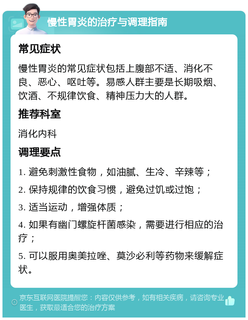 慢性胃炎的治疗与调理指南 常见症状 慢性胃炎的常见症状包括上腹部不适、消化不良、恶心、呕吐等。易感人群主要是长期吸烟、饮酒、不规律饮食、精神压力大的人群。 推荐科室 消化内科 调理要点 1. 避免刺激性食物，如油腻、生冷、辛辣等； 2. 保持规律的饮食习惯，避免过饥或过饱； 3. 适当运动，增强体质； 4. 如果有幽门螺旋杆菌感染，需要进行相应的治疗； 5. 可以服用奥美拉唑、莫沙必利等药物来缓解症状。