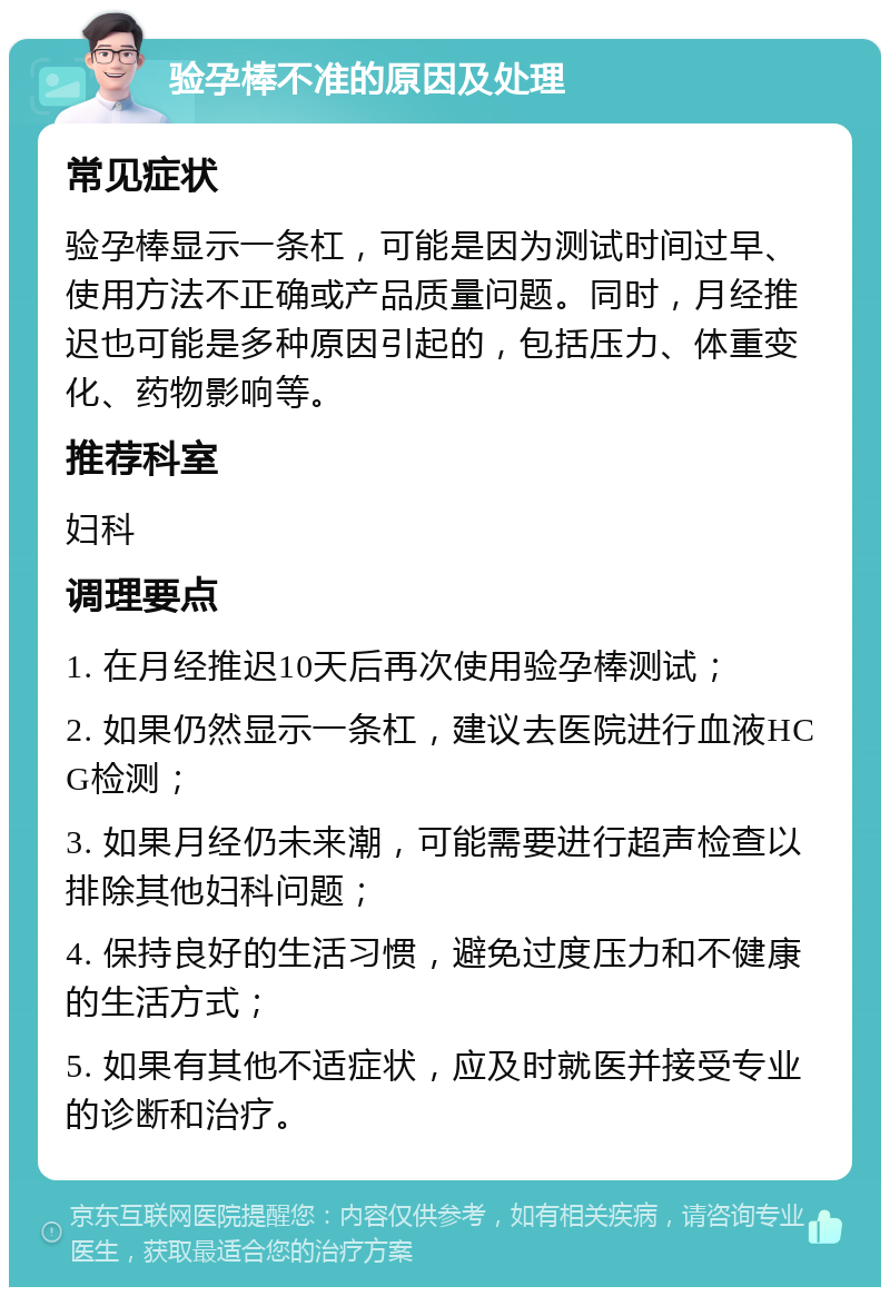 验孕棒不准的原因及处理 常见症状 验孕棒显示一条杠，可能是因为测试时间过早、使用方法不正确或产品质量问题。同时，月经推迟也可能是多种原因引起的，包括压力、体重变化、药物影响等。 推荐科室 妇科 调理要点 1. 在月经推迟10天后再次使用验孕棒测试； 2. 如果仍然显示一条杠，建议去医院进行血液HCG检测； 3. 如果月经仍未来潮，可能需要进行超声检查以排除其他妇科问题； 4. 保持良好的生活习惯，避免过度压力和不健康的生活方式； 5. 如果有其他不适症状，应及时就医并接受专业的诊断和治疗。