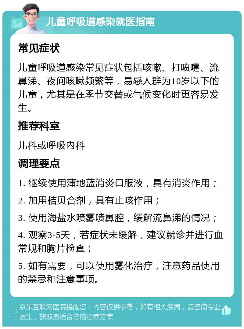 儿童呼吸道感染就医指南 常见症状 儿童呼吸道感染常见症状包括咳嗽、打喷嚏、流鼻涕、夜间咳嗽频繁等，易感人群为10岁以下的儿童，尤其是在季节交替或气候变化时更容易发生。 推荐科室 儿科或呼吸内科 调理要点 1. 继续使用蒲地蓝消炎口服液，具有消炎作用； 2. 加用桔贝合剂，具有止咳作用； 3. 使用海盐水喷雾喷鼻腔，缓解流鼻涕的情况； 4. 观察3-5天，若症状未缓解，建议就诊并进行血常规和胸片检查； 5. 如有需要，可以使用雾化治疗，注意药品使用的禁忌和注意事项。