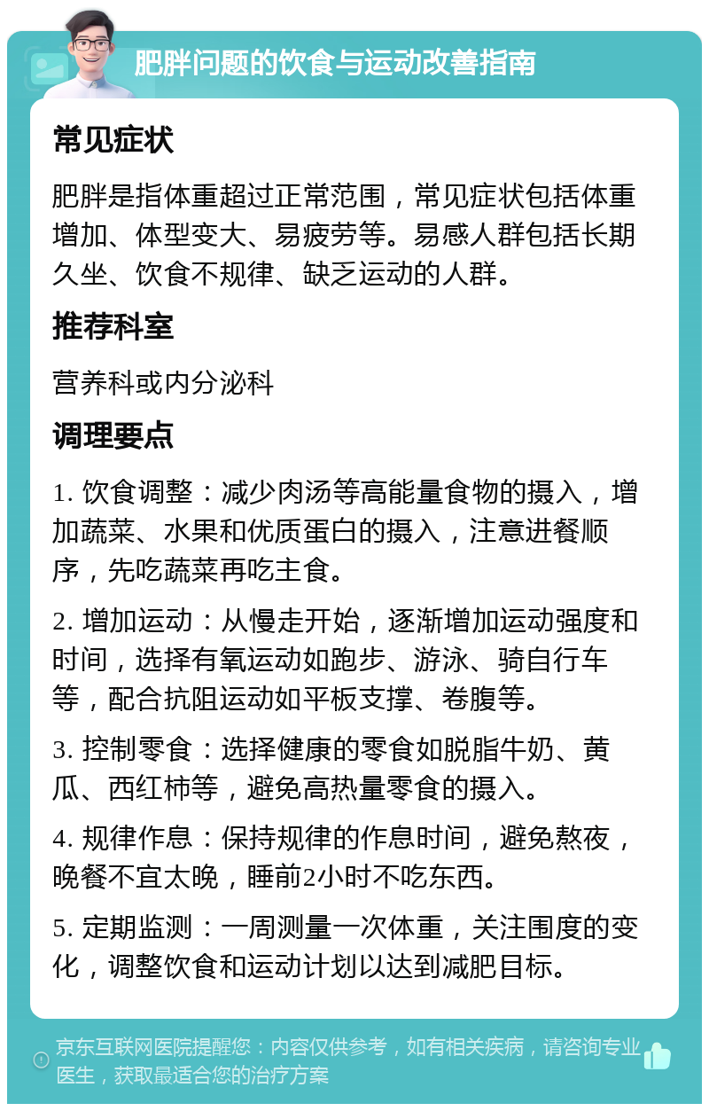 肥胖问题的饮食与运动改善指南 常见症状 肥胖是指体重超过正常范围，常见症状包括体重增加、体型变大、易疲劳等。易感人群包括长期久坐、饮食不规律、缺乏运动的人群。 推荐科室 营养科或内分泌科 调理要点 1. 饮食调整：减少肉汤等高能量食物的摄入，增加蔬菜、水果和优质蛋白的摄入，注意进餐顺序，先吃蔬菜再吃主食。 2. 增加运动：从慢走开始，逐渐增加运动强度和时间，选择有氧运动如跑步、游泳、骑自行车等，配合抗阻运动如平板支撑、卷腹等。 3. 控制零食：选择健康的零食如脱脂牛奶、黄瓜、西红柿等，避免高热量零食的摄入。 4. 规律作息：保持规律的作息时间，避免熬夜，晚餐不宜太晚，睡前2小时不吃东西。 5. 定期监测：一周测量一次体重，关注围度的变化，调整饮食和运动计划以达到减肥目标。