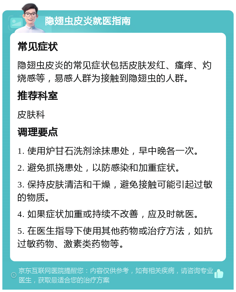 隐翅虫皮炎就医指南 常见症状 隐翅虫皮炎的常见症状包括皮肤发红、瘙痒、灼烧感等，易感人群为接触到隐翅虫的人群。 推荐科室 皮肤科 调理要点 1. 使用炉甘石洗剂涂抹患处，早中晚各一次。 2. 避免抓挠患处，以防感染和加重症状。 3. 保持皮肤清洁和干燥，避免接触可能引起过敏的物质。 4. 如果症状加重或持续不改善，应及时就医。 5. 在医生指导下使用其他药物或治疗方法，如抗过敏药物、激素类药物等。