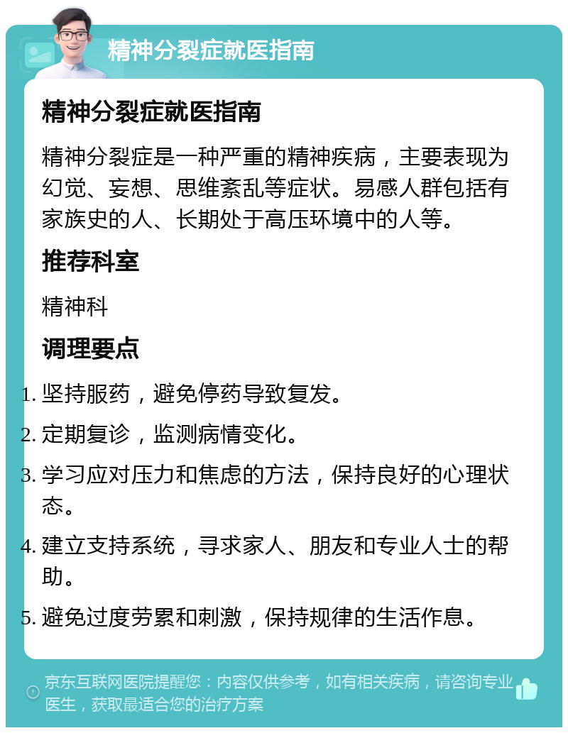 精神分裂症就医指南 精神分裂症就医指南 精神分裂症是一种严重的精神疾病，主要表现为幻觉、妄想、思维紊乱等症状。易感人群包括有家族史的人、长期处于高压环境中的人等。 推荐科室 精神科 调理要点 坚持服药，避免停药导致复发。 定期复诊，监测病情变化。 学习应对压力和焦虑的方法，保持良好的心理状态。 建立支持系统，寻求家人、朋友和专业人士的帮助。 避免过度劳累和刺激，保持规律的生活作息。