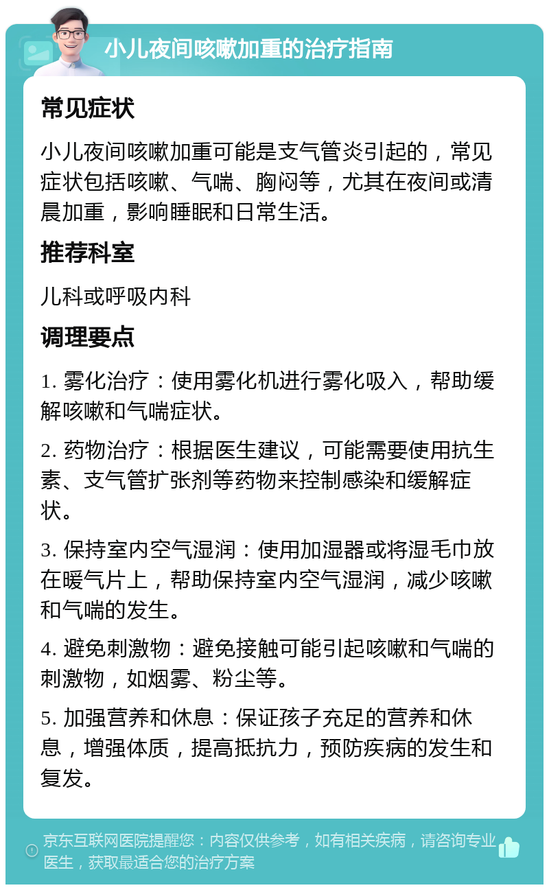 小儿夜间咳嗽加重的治疗指南 常见症状 小儿夜间咳嗽加重可能是支气管炎引起的，常见症状包括咳嗽、气喘、胸闷等，尤其在夜间或清晨加重，影响睡眠和日常生活。 推荐科室 儿科或呼吸内科 调理要点 1. 雾化治疗：使用雾化机进行雾化吸入，帮助缓解咳嗽和气喘症状。 2. 药物治疗：根据医生建议，可能需要使用抗生素、支气管扩张剂等药物来控制感染和缓解症状。 3. 保持室内空气湿润：使用加湿器或将湿毛巾放在暖气片上，帮助保持室内空气湿润，减少咳嗽和气喘的发生。 4. 避免刺激物：避免接触可能引起咳嗽和气喘的刺激物，如烟雾、粉尘等。 5. 加强营养和休息：保证孩子充足的营养和休息，增强体质，提高抵抗力，预防疾病的发生和复发。