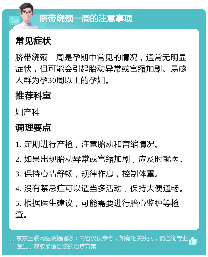 脐带绕颈一周的注意事项 常见症状 脐带绕颈一周是孕期中常见的情况，通常无明显症状，但可能会引起胎动异常或宫缩加剧。易感人群为孕30周以上的孕妇。 推荐科室 妇产科 调理要点 1. 定期进行产检，注意胎动和宫缩情况。 2. 如果出现胎动异常或宫缩加剧，应及时就医。 3. 保持心情舒畅，规律作息，控制体重。 4. 没有禁忌症可以适当多活动，保持大便通畅。 5. 根据医生建议，可能需要进行胎心监护等检查。