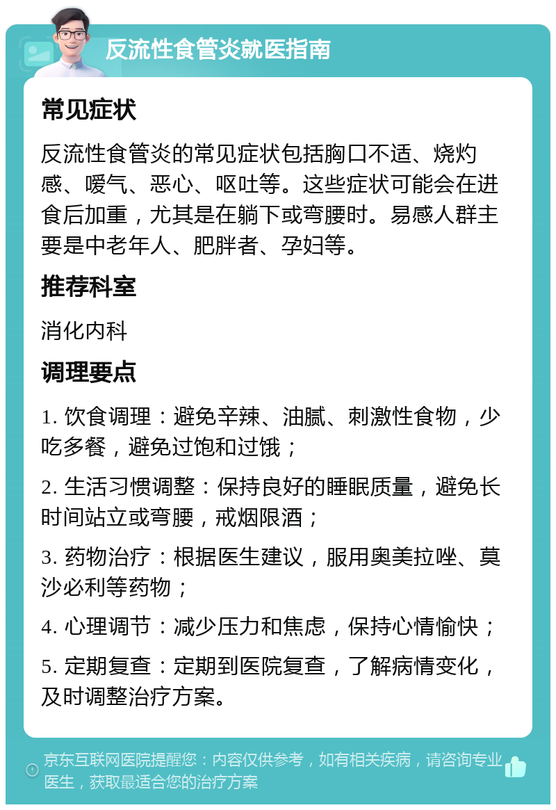 反流性食管炎就医指南 常见症状 反流性食管炎的常见症状包括胸口不适、烧灼感、嗳气、恶心、呕吐等。这些症状可能会在进食后加重，尤其是在躺下或弯腰时。易感人群主要是中老年人、肥胖者、孕妇等。 推荐科室 消化内科 调理要点 1. 饮食调理：避免辛辣、油腻、刺激性食物，少吃多餐，避免过饱和过饿； 2. 生活习惯调整：保持良好的睡眠质量，避免长时间站立或弯腰，戒烟限酒； 3. 药物治疗：根据医生建议，服用奥美拉唑、莫沙必利等药物； 4. 心理调节：减少压力和焦虑，保持心情愉快； 5. 定期复查：定期到医院复查，了解病情变化，及时调整治疗方案。