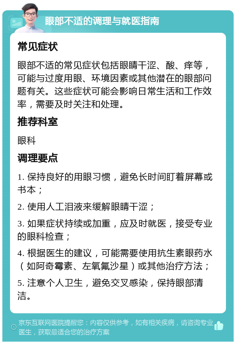 眼部不适的调理与就医指南 常见症状 眼部不适的常见症状包括眼睛干涩、酸、痒等，可能与过度用眼、环境因素或其他潜在的眼部问题有关。这些症状可能会影响日常生活和工作效率，需要及时关注和处理。 推荐科室 眼科 调理要点 1. 保持良好的用眼习惯，避免长时间盯着屏幕或书本； 2. 使用人工泪液来缓解眼睛干涩； 3. 如果症状持续或加重，应及时就医，接受专业的眼科检查； 4. 根据医生的建议，可能需要使用抗生素眼药水（如阿奇霉素、左氧氟沙星）或其他治疗方法； 5. 注意个人卫生，避免交叉感染，保持眼部清洁。