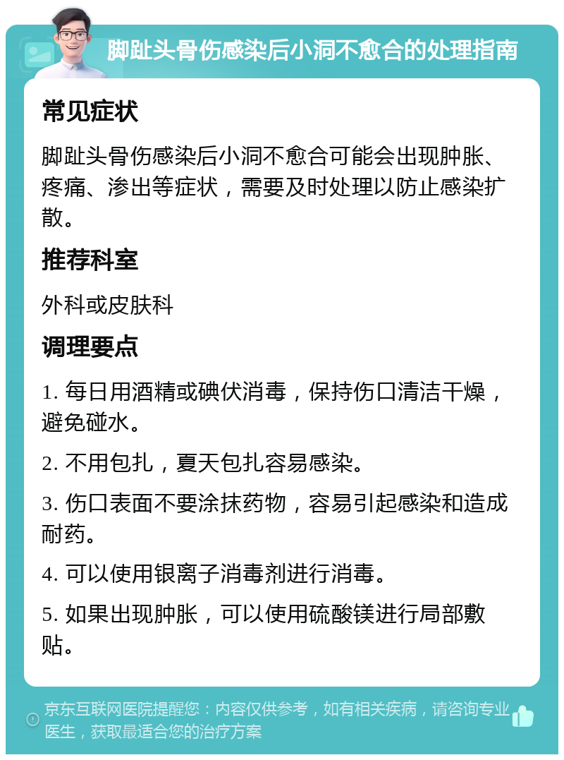 脚趾头骨伤感染后小洞不愈合的处理指南 常见症状 脚趾头骨伤感染后小洞不愈合可能会出现肿胀、疼痛、渗出等症状，需要及时处理以防止感染扩散。 推荐科室 外科或皮肤科 调理要点 1. 每日用酒精或碘伏消毒，保持伤口清洁干燥，避免碰水。 2. 不用包扎，夏天包扎容易感染。 3. 伤口表面不要涂抹药物，容易引起感染和造成耐药。 4. 可以使用银离子消毒剂进行消毒。 5. 如果出现肿胀，可以使用硫酸镁进行局部敷贴。