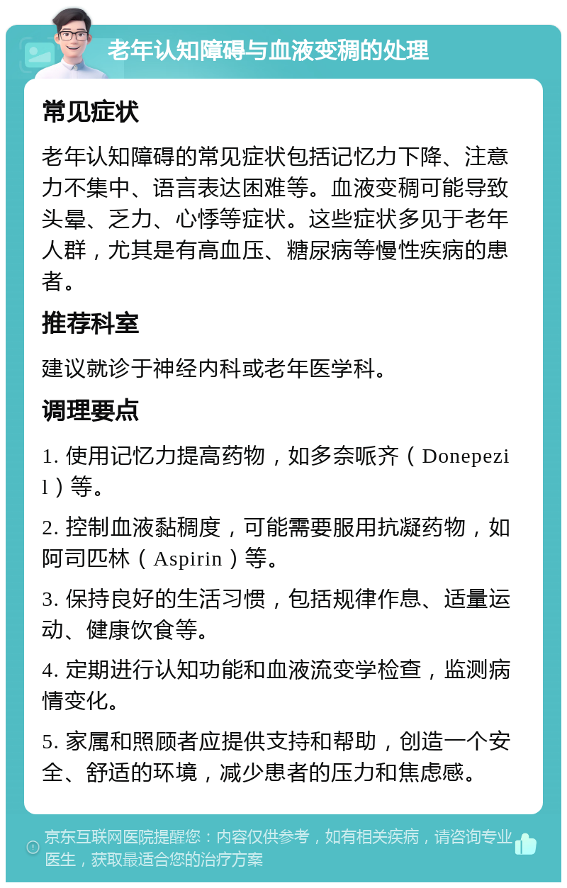 老年认知障碍与血液变稠的处理 常见症状 老年认知障碍的常见症状包括记忆力下降、注意力不集中、语言表达困难等。血液变稠可能导致头晕、乏力、心悸等症状。这些症状多见于老年人群，尤其是有高血压、糖尿病等慢性疾病的患者。 推荐科室 建议就诊于神经内科或老年医学科。 调理要点 1. 使用记忆力提高药物，如多奈哌齐（Donepezil）等。 2. 控制血液黏稠度，可能需要服用抗凝药物，如阿司匹林（Aspirin）等。 3. 保持良好的生活习惯，包括规律作息、适量运动、健康饮食等。 4. 定期进行认知功能和血液流变学检查，监测病情变化。 5. 家属和照顾者应提供支持和帮助，创造一个安全、舒适的环境，减少患者的压力和焦虑感。