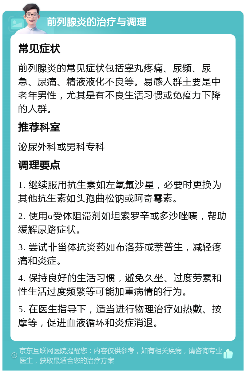 前列腺炎的治疗与调理 常见症状 前列腺炎的常见症状包括睾丸疼痛、尿频、尿急、尿痛、精液液化不良等。易感人群主要是中老年男性，尤其是有不良生活习惯或免疫力下降的人群。 推荐科室 泌尿外科或男科专科 调理要点 1. 继续服用抗生素如左氧氟沙星，必要时更换为其他抗生素如头孢曲松钠或阿奇霉素。 2. 使用α受体阻滞剂如坦索罗辛或多沙唑嗪，帮助缓解尿路症状。 3. 尝试非甾体抗炎药如布洛芬或萘普生，减轻疼痛和炎症。 4. 保持良好的生活习惯，避免久坐、过度劳累和性生活过度频繁等可能加重病情的行为。 5. 在医生指导下，适当进行物理治疗如热敷、按摩等，促进血液循环和炎症消退。