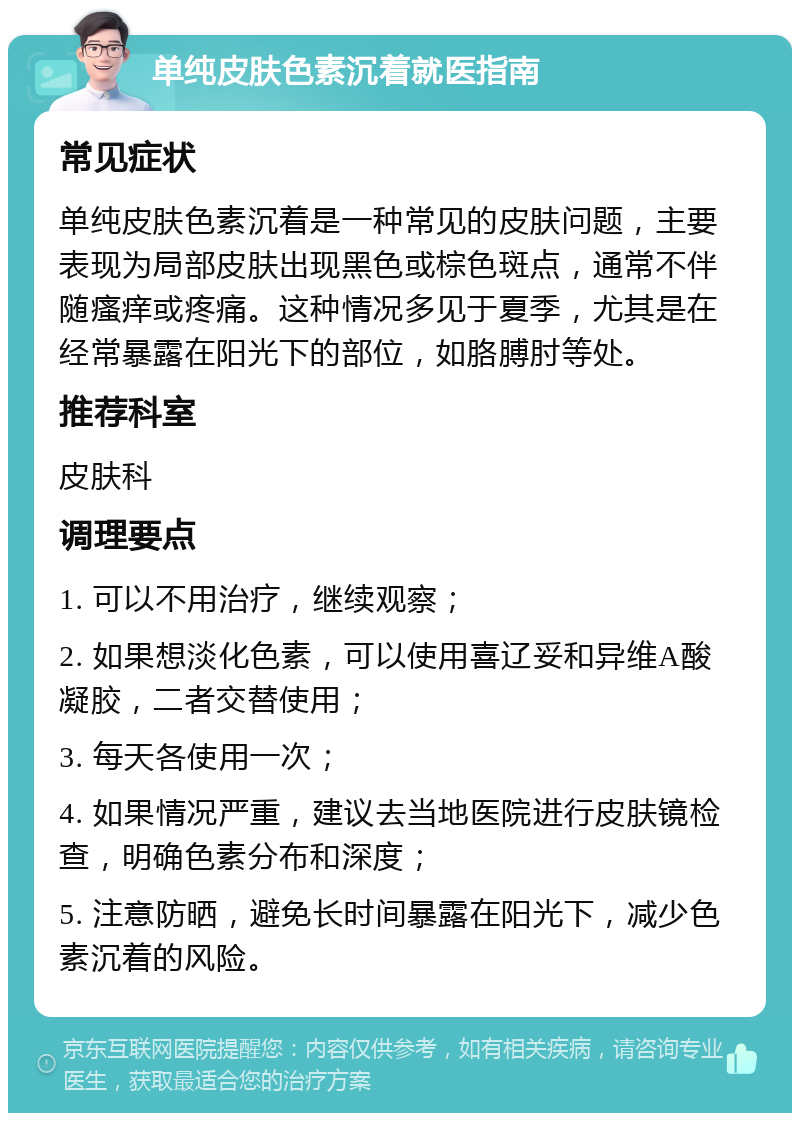 单纯皮肤色素沉着就医指南 常见症状 单纯皮肤色素沉着是一种常见的皮肤问题，主要表现为局部皮肤出现黑色或棕色斑点，通常不伴随瘙痒或疼痛。这种情况多见于夏季，尤其是在经常暴露在阳光下的部位，如胳膊肘等处。 推荐科室 皮肤科 调理要点 1. 可以不用治疗，继续观察； 2. 如果想淡化色素，可以使用喜辽妥和异维A酸凝胶，二者交替使用； 3. 每天各使用一次； 4. 如果情况严重，建议去当地医院进行皮肤镜检查，明确色素分布和深度； 5. 注意防晒，避免长时间暴露在阳光下，减少色素沉着的风险。