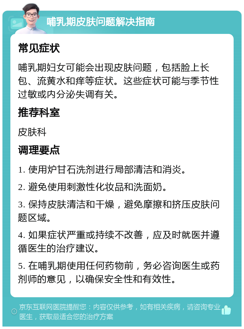 哺乳期皮肤问题解决指南 常见症状 哺乳期妇女可能会出现皮肤问题，包括脸上长包、流黄水和痒等症状。这些症状可能与季节性过敏或内分泌失调有关。 推荐科室 皮肤科 调理要点 1. 使用炉甘石洗剂进行局部清洁和消炎。 2. 避免使用刺激性化妆品和洗面奶。 3. 保持皮肤清洁和干燥，避免摩擦和挤压皮肤问题区域。 4. 如果症状严重或持续不改善，应及时就医并遵循医生的治疗建议。 5. 在哺乳期使用任何药物前，务必咨询医生或药剂师的意见，以确保安全性和有效性。