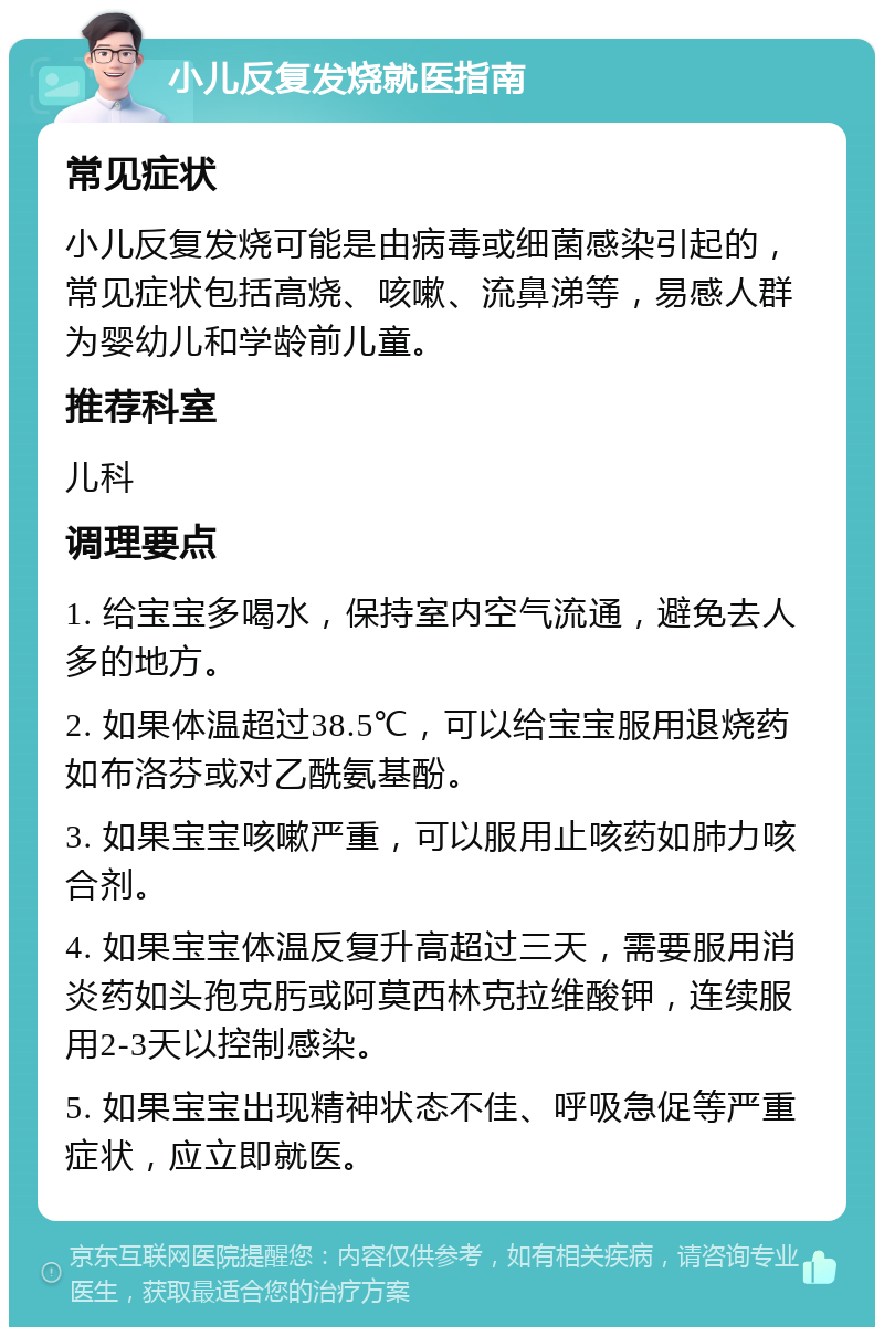 小儿反复发烧就医指南 常见症状 小儿反复发烧可能是由病毒或细菌感染引起的，常见症状包括高烧、咳嗽、流鼻涕等，易感人群为婴幼儿和学龄前儿童。 推荐科室 儿科 调理要点 1. 给宝宝多喝水，保持室内空气流通，避免去人多的地方。 2. 如果体温超过38.5℃，可以给宝宝服用退烧药如布洛芬或对乙酰氨基酚。 3. 如果宝宝咳嗽严重，可以服用止咳药如肺力咳合剂。 4. 如果宝宝体温反复升高超过三天，需要服用消炎药如头孢克肟或阿莫西林克拉维酸钾，连续服用2-3天以控制感染。 5. 如果宝宝出现精神状态不佳、呼吸急促等严重症状，应立即就医。