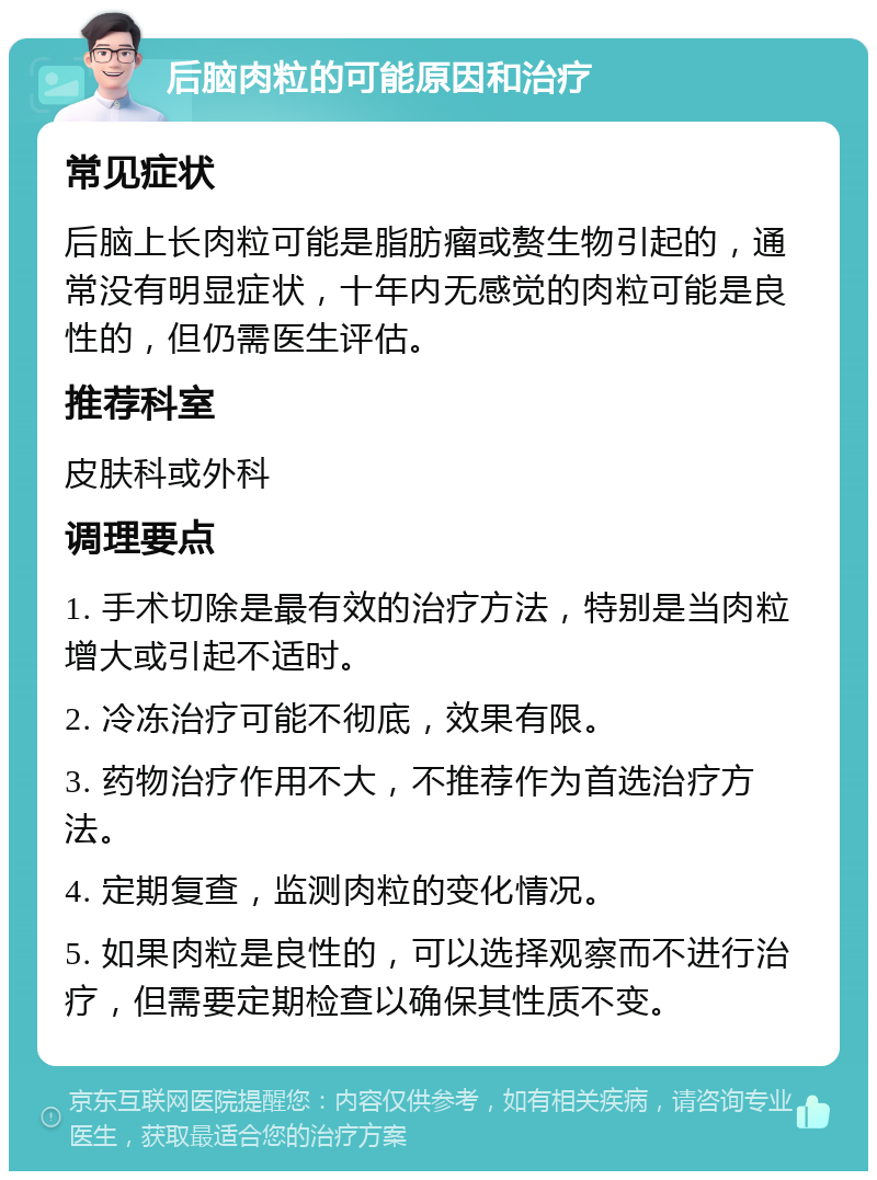 后脑肉粒的可能原因和治疗 常见症状 后脑上长肉粒可能是脂肪瘤或赘生物引起的，通常没有明显症状，十年内无感觉的肉粒可能是良性的，但仍需医生评估。 推荐科室 皮肤科或外科 调理要点 1. 手术切除是最有效的治疗方法，特别是当肉粒增大或引起不适时。 2. 冷冻治疗可能不彻底，效果有限。 3. 药物治疗作用不大，不推荐作为首选治疗方法。 4. 定期复查，监测肉粒的变化情况。 5. 如果肉粒是良性的，可以选择观察而不进行治疗，但需要定期检查以确保其性质不变。