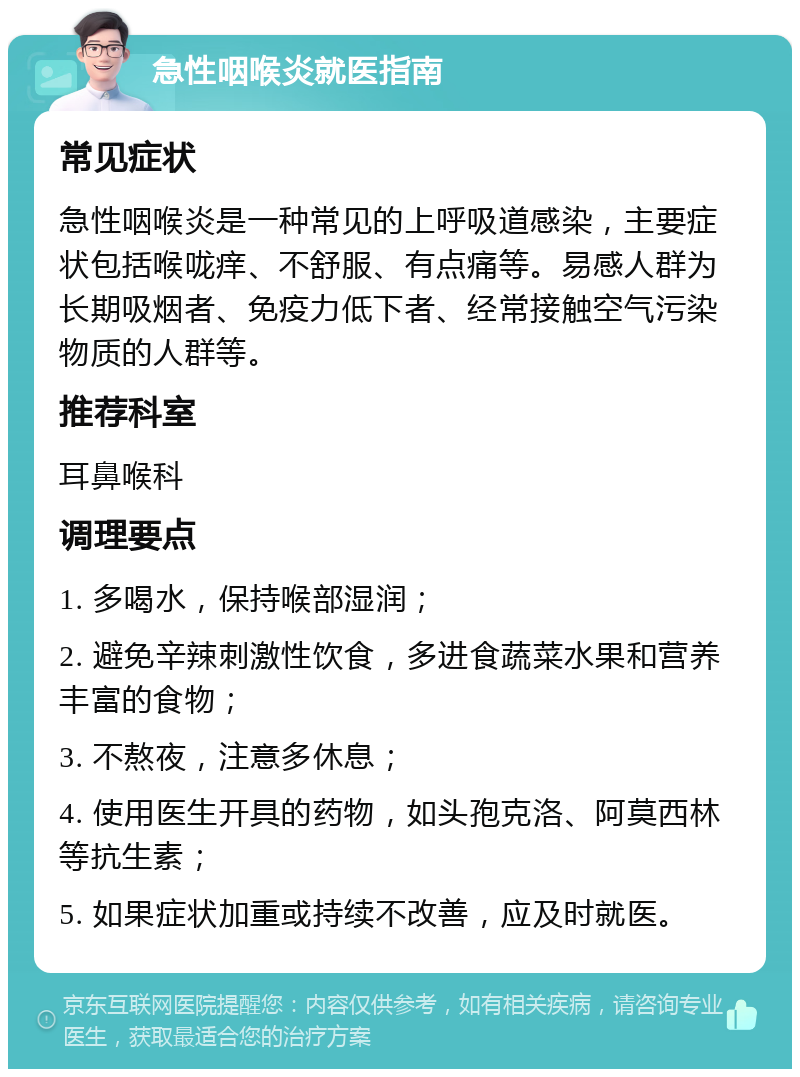 急性咽喉炎就医指南 常见症状 急性咽喉炎是一种常见的上呼吸道感染，主要症状包括喉咙痒、不舒服、有点痛等。易感人群为长期吸烟者、免疫力低下者、经常接触空气污染物质的人群等。 推荐科室 耳鼻喉科 调理要点 1. 多喝水，保持喉部湿润； 2. 避免辛辣刺激性饮食，多进食蔬菜水果和营养丰富的食物； 3. 不熬夜，注意多休息； 4. 使用医生开具的药物，如头孢克洛、阿莫西林等抗生素； 5. 如果症状加重或持续不改善，应及时就医。