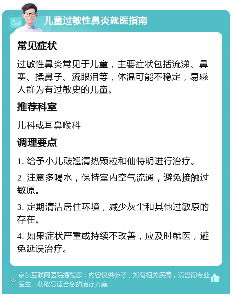 儿童过敏性鼻炎就医指南 常见症状 过敏性鼻炎常见于儿童，主要症状包括流涕、鼻塞、揉鼻子、流眼泪等，体温可能不稳定，易感人群为有过敏史的儿童。 推荐科室 儿科或耳鼻喉科 调理要点 1. 给予小儿豉翘清热颗粒和仙特明进行治疗。 2. 注意多喝水，保持室内空气流通，避免接触过敏原。 3. 定期清洁居住环境，减少灰尘和其他过敏原的存在。 4. 如果症状严重或持续不改善，应及时就医，避免延误治疗。