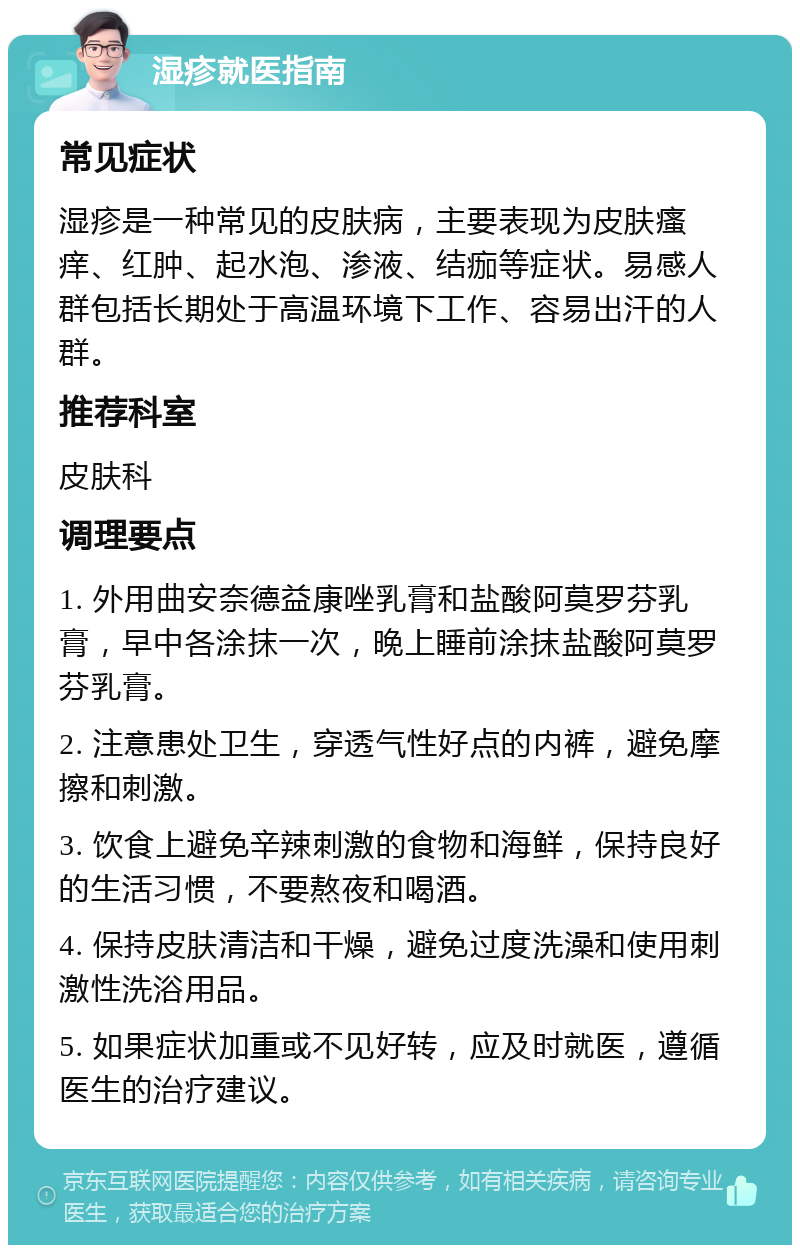 湿疹就医指南 常见症状 湿疹是一种常见的皮肤病，主要表现为皮肤瘙痒、红肿、起水泡、渗液、结痂等症状。易感人群包括长期处于高温环境下工作、容易出汗的人群。 推荐科室 皮肤科 调理要点 1. 外用曲安奈德益康唑乳膏和盐酸阿莫罗芬乳膏，早中各涂抹一次，晚上睡前涂抹盐酸阿莫罗芬乳膏。 2. 注意患处卫生，穿透气性好点的内裤，避免摩擦和刺激。 3. 饮食上避免辛辣刺激的食物和海鲜，保持良好的生活习惯，不要熬夜和喝酒。 4. 保持皮肤清洁和干燥，避免过度洗澡和使用刺激性洗浴用品。 5. 如果症状加重或不见好转，应及时就医，遵循医生的治疗建议。