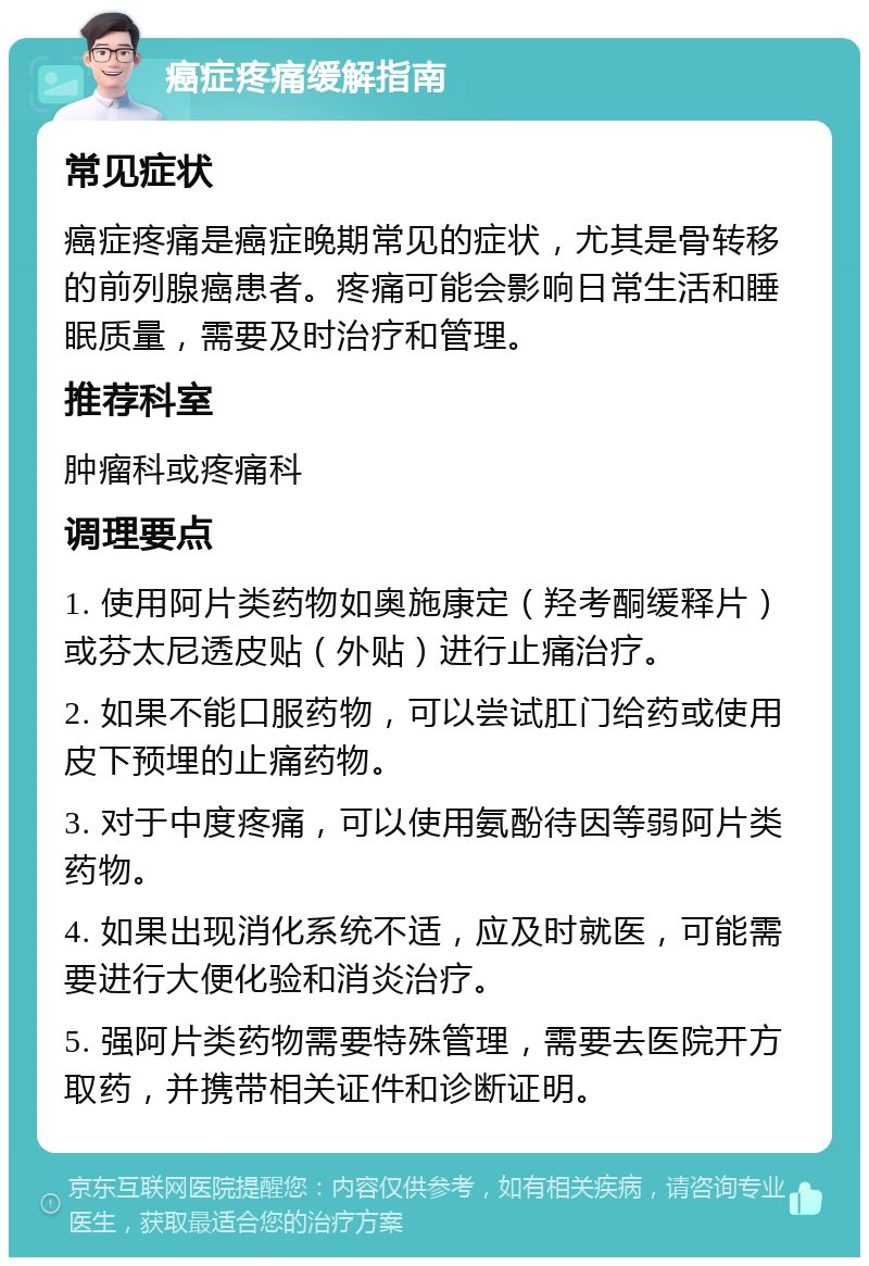 癌症疼痛缓解指南 常见症状 癌症疼痛是癌症晚期常见的症状，尤其是骨转移的前列腺癌患者。疼痛可能会影响日常生活和睡眠质量，需要及时治疗和管理。 推荐科室 肿瘤科或疼痛科 调理要点 1. 使用阿片类药物如奥施康定（羟考酮缓释片）或芬太尼透皮贴（外贴）进行止痛治疗。 2. 如果不能口服药物，可以尝试肛门给药或使用皮下预埋的止痛药物。 3. 对于中度疼痛，可以使用氨酚待因等弱阿片类药物。 4. 如果出现消化系统不适，应及时就医，可能需要进行大便化验和消炎治疗。 5. 强阿片类药物需要特殊管理，需要去医院开方取药，并携带相关证件和诊断证明。