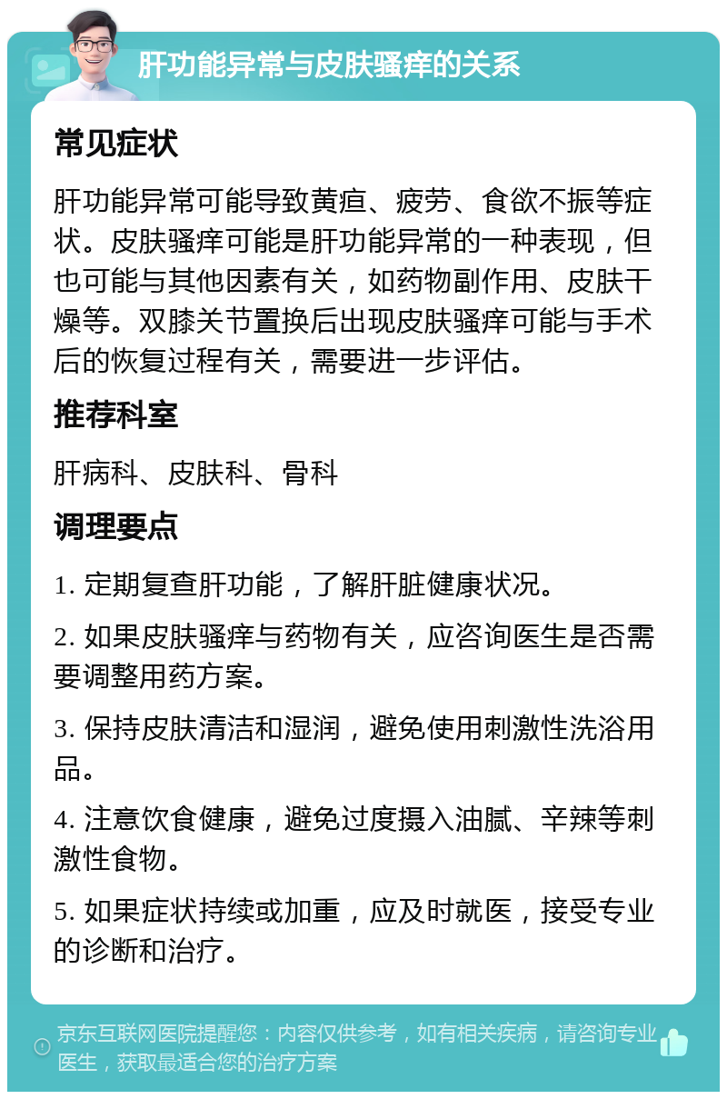 肝功能异常与皮肤骚痒的关系 常见症状 肝功能异常可能导致黄疸、疲劳、食欲不振等症状。皮肤骚痒可能是肝功能异常的一种表现，但也可能与其他因素有关，如药物副作用、皮肤干燥等。双膝关节置换后出现皮肤骚痒可能与手术后的恢复过程有关，需要进一步评估。 推荐科室 肝病科、皮肤科、骨科 调理要点 1. 定期复查肝功能，了解肝脏健康状况。 2. 如果皮肤骚痒与药物有关，应咨询医生是否需要调整用药方案。 3. 保持皮肤清洁和湿润，避免使用刺激性洗浴用品。 4. 注意饮食健康，避免过度摄入油腻、辛辣等刺激性食物。 5. 如果症状持续或加重，应及时就医，接受专业的诊断和治疗。