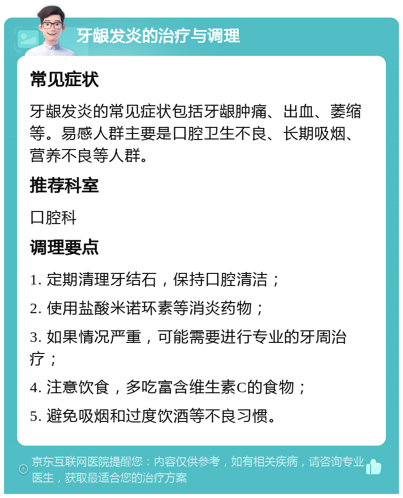 牙龈发炎的治疗与调理 常见症状 牙龈发炎的常见症状包括牙龈肿痛、出血、萎缩等。易感人群主要是口腔卫生不良、长期吸烟、营养不良等人群。 推荐科室 口腔科 调理要点 1. 定期清理牙结石，保持口腔清洁； 2. 使用盐酸米诺环素等消炎药物； 3. 如果情况严重，可能需要进行专业的牙周治疗； 4. 注意饮食，多吃富含维生素C的食物； 5. 避免吸烟和过度饮酒等不良习惯。