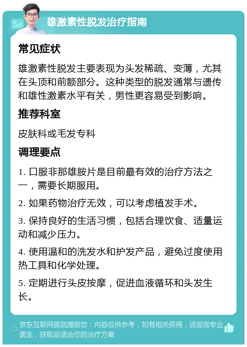 雄激素性脱发治疗指南 常见症状 雄激素性脱发主要表现为头发稀疏、变薄，尤其在头顶和前额部分。这种类型的脱发通常与遗传和雄性激素水平有关，男性更容易受到影响。 推荐科室 皮肤科或毛发专科 调理要点 1. 口服非那雄胺片是目前最有效的治疗方法之一，需要长期服用。 2. 如果药物治疗无效，可以考虑植发手术。 3. 保持良好的生活习惯，包括合理饮食、适量运动和减少压力。 4. 使用温和的洗发水和护发产品，避免过度使用热工具和化学处理。 5. 定期进行头皮按摩，促进血液循环和头发生长。