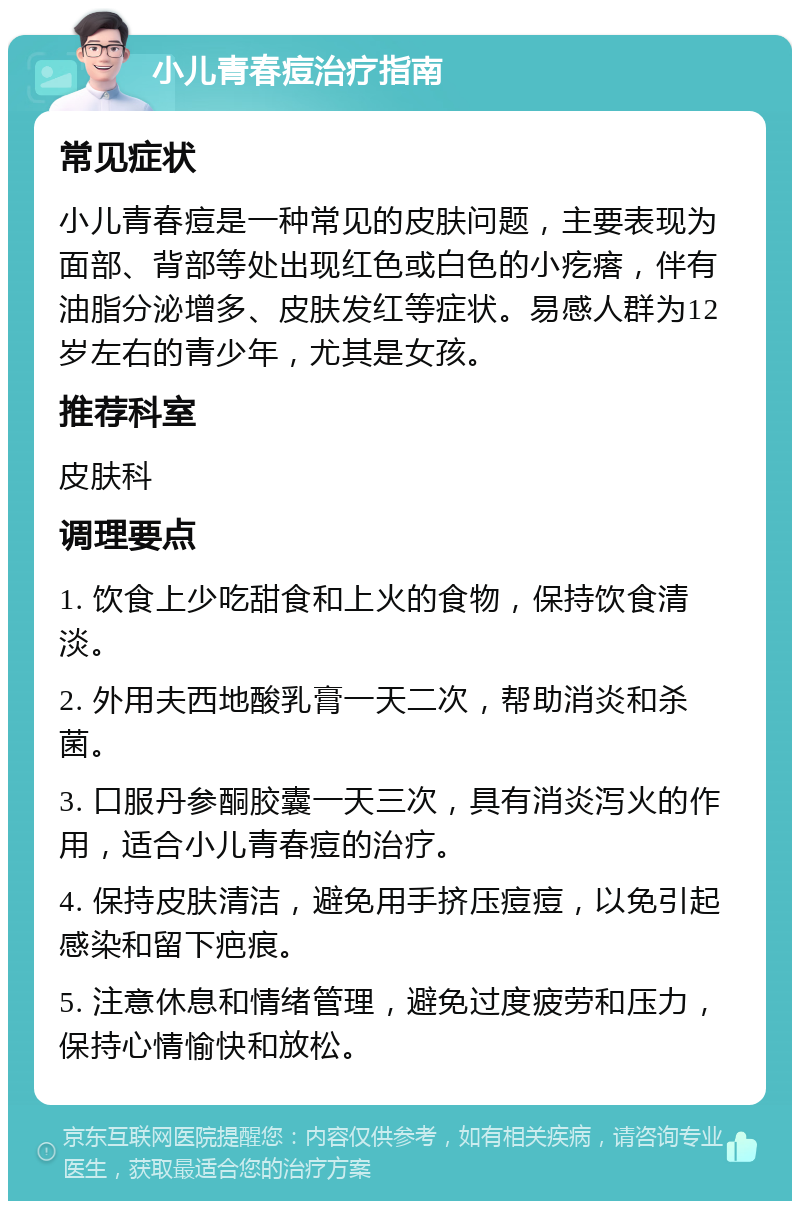 小儿青春痘治疗指南 常见症状 小儿青春痘是一种常见的皮肤问题，主要表现为面部、背部等处出现红色或白色的小疙瘩，伴有油脂分泌增多、皮肤发红等症状。易感人群为12岁左右的青少年，尤其是女孩。 推荐科室 皮肤科 调理要点 1. 饮食上少吃甜食和上火的食物，保持饮食清淡。 2. 外用夫西地酸乳膏一天二次，帮助消炎和杀菌。 3. 口服丹参酮胶囊一天三次，具有消炎泻火的作用，适合小儿青春痘的治疗。 4. 保持皮肤清洁，避免用手挤压痘痘，以免引起感染和留下疤痕。 5. 注意休息和情绪管理，避免过度疲劳和压力，保持心情愉快和放松。