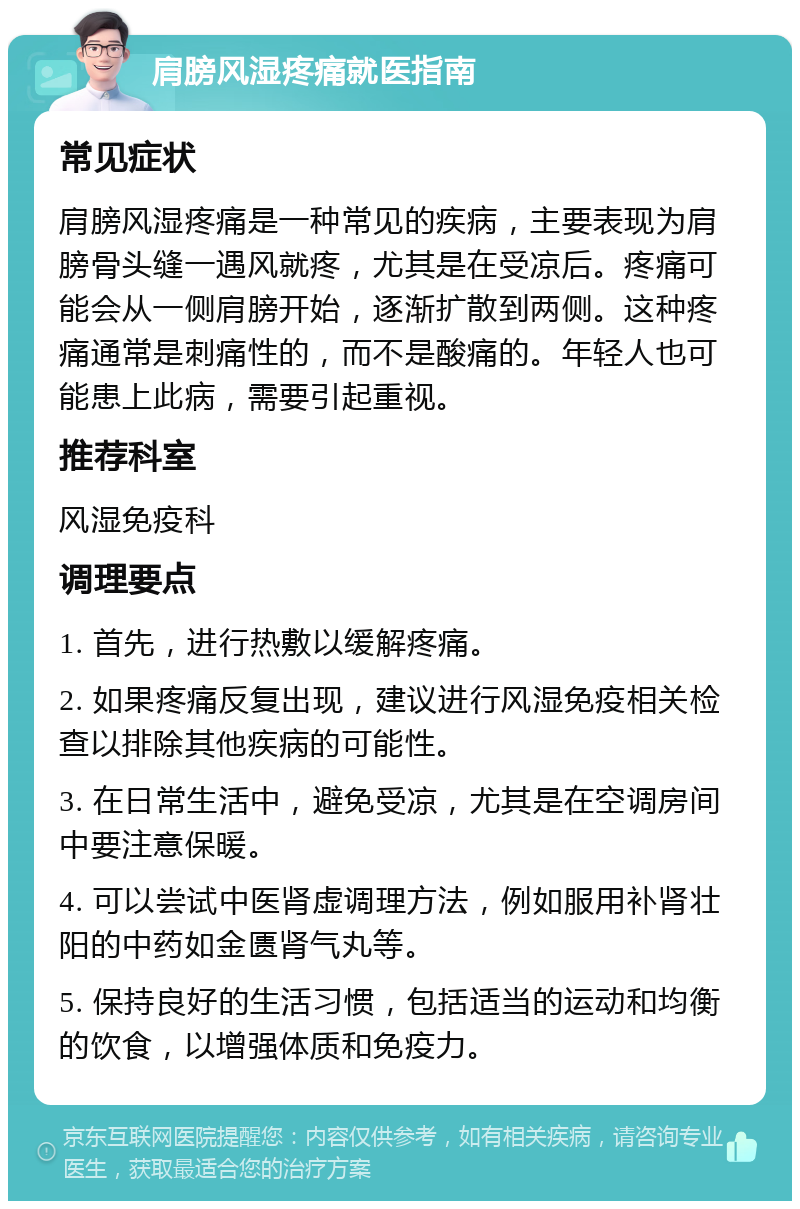 肩膀风湿疼痛就医指南 常见症状 肩膀风湿疼痛是一种常见的疾病，主要表现为肩膀骨头缝一遇风就疼，尤其是在受凉后。疼痛可能会从一侧肩膀开始，逐渐扩散到两侧。这种疼痛通常是刺痛性的，而不是酸痛的。年轻人也可能患上此病，需要引起重视。 推荐科室 风湿免疫科 调理要点 1. 首先，进行热敷以缓解疼痛。 2. 如果疼痛反复出现，建议进行风湿免疫相关检查以排除其他疾病的可能性。 3. 在日常生活中，避免受凉，尤其是在空调房间中要注意保暖。 4. 可以尝试中医肾虚调理方法，例如服用补肾壮阳的中药如金匮肾气丸等。 5. 保持良好的生活习惯，包括适当的运动和均衡的饮食，以增强体质和免疫力。