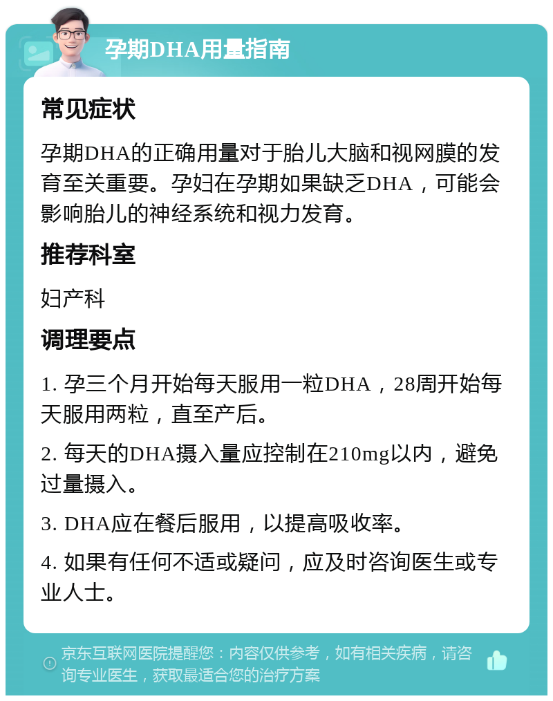 孕期DHA用量指南 常见症状 孕期DHA的正确用量对于胎儿大脑和视网膜的发育至关重要。孕妇在孕期如果缺乏DHA，可能会影响胎儿的神经系统和视力发育。 推荐科室 妇产科 调理要点 1. 孕三个月开始每天服用一粒DHA，28周开始每天服用两粒，直至产后。 2. 每天的DHA摄入量应控制在210mg以内，避免过量摄入。 3. DHA应在餐后服用，以提高吸收率。 4. 如果有任何不适或疑问，应及时咨询医生或专业人士。