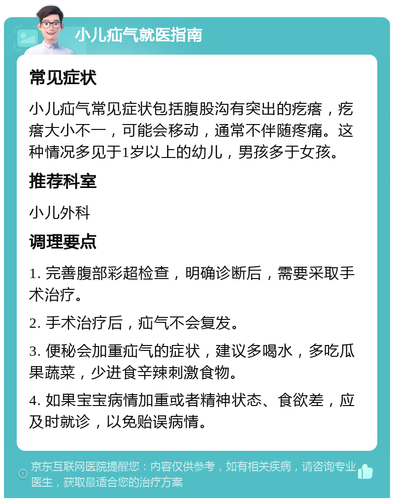 小儿疝气就医指南 常见症状 小儿疝气常见症状包括腹股沟有突出的疙瘩，疙瘩大小不一，可能会移动，通常不伴随疼痛。这种情况多见于1岁以上的幼儿，男孩多于女孩。 推荐科室 小儿外科 调理要点 1. 完善腹部彩超检查，明确诊断后，需要采取手术治疗。 2. 手术治疗后，疝气不会复发。 3. 便秘会加重疝气的症状，建议多喝水，多吃瓜果蔬菜，少进食辛辣刺激食物。 4. 如果宝宝病情加重或者精神状态、食欲差，应及时就诊，以免贻误病情。