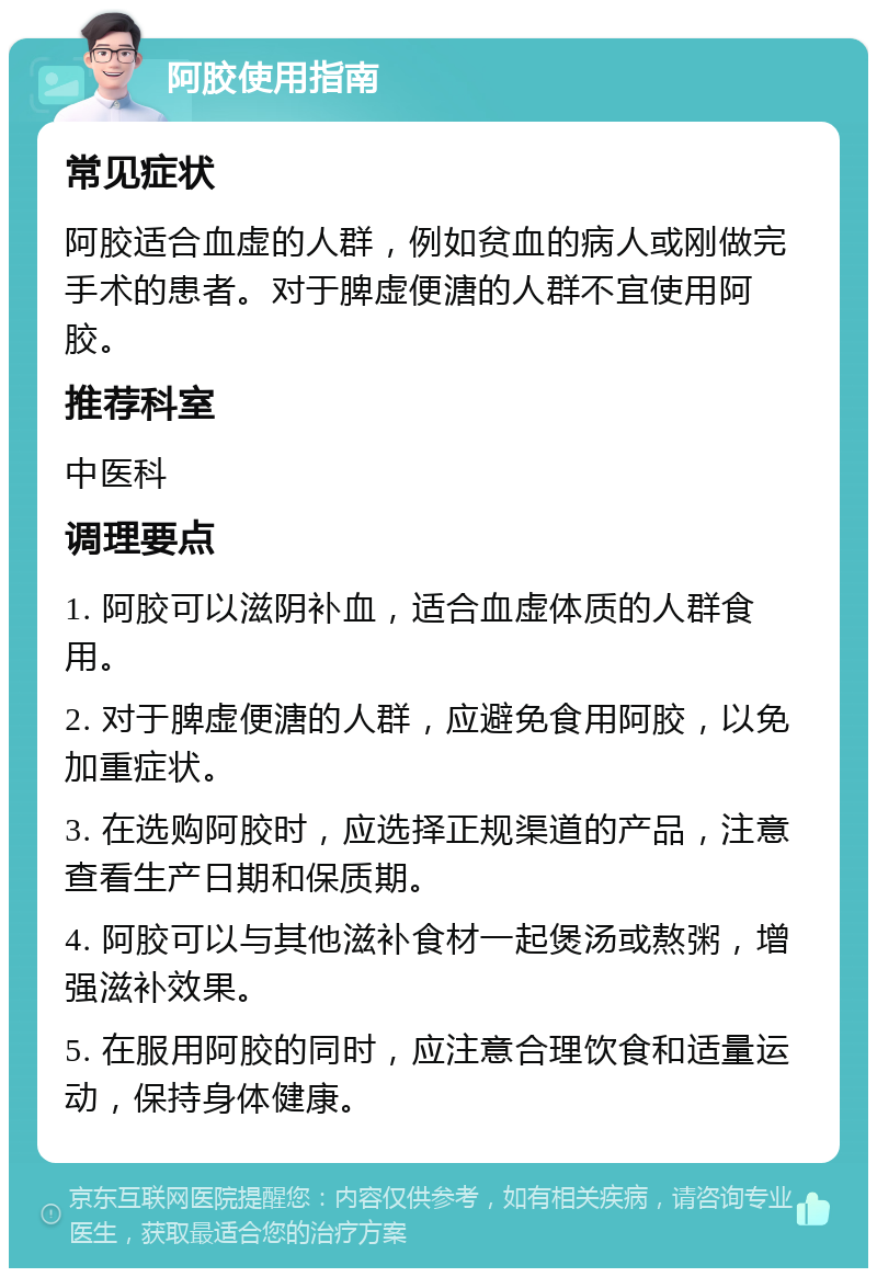 阿胶使用指南 常见症状 阿胶适合血虚的人群，例如贫血的病人或刚做完手术的患者。对于脾虚便溏的人群不宜使用阿胶。 推荐科室 中医科 调理要点 1. 阿胶可以滋阴补血，适合血虚体质的人群食用。 2. 对于脾虚便溏的人群，应避免食用阿胶，以免加重症状。 3. 在选购阿胶时，应选择正规渠道的产品，注意查看生产日期和保质期。 4. 阿胶可以与其他滋补食材一起煲汤或熬粥，增强滋补效果。 5. 在服用阿胶的同时，应注意合理饮食和适量运动，保持身体健康。