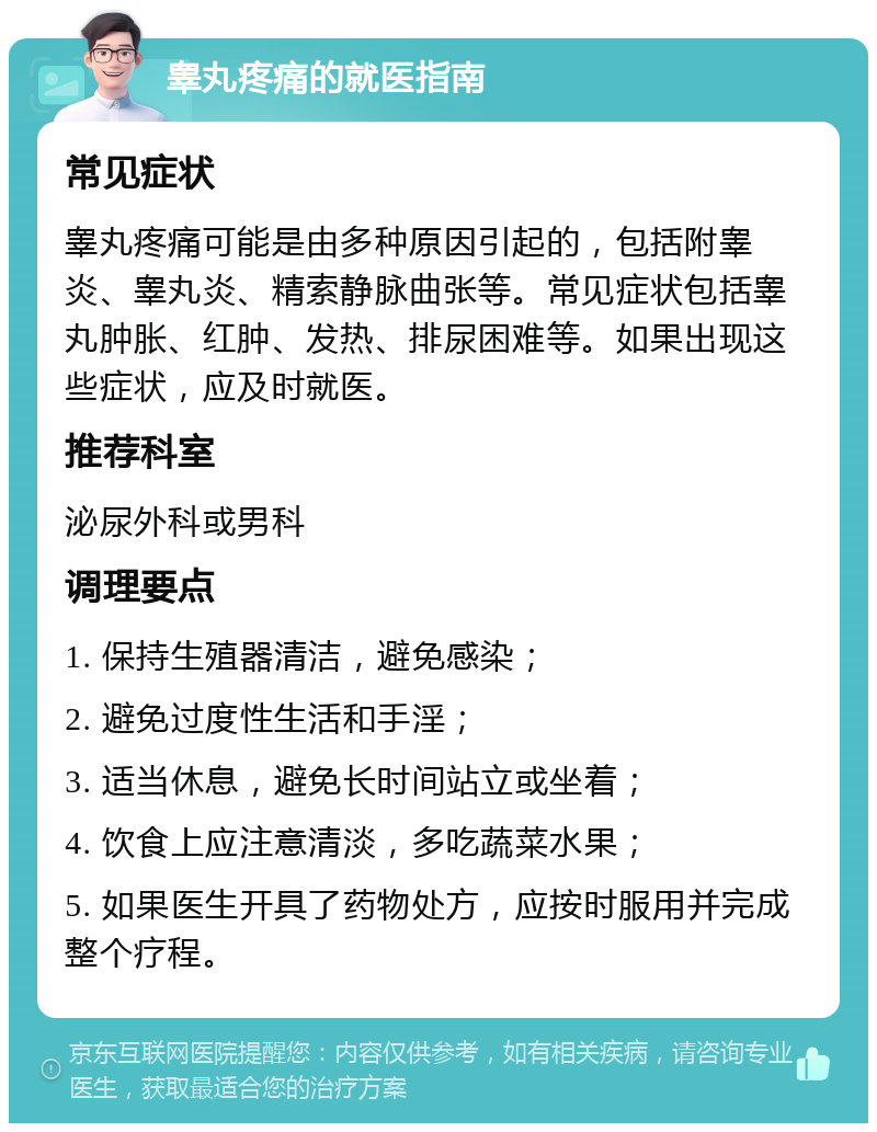 睾丸疼痛的就医指南 常见症状 睾丸疼痛可能是由多种原因引起的，包括附睾炎、睾丸炎、精索静脉曲张等。常见症状包括睾丸肿胀、红肿、发热、排尿困难等。如果出现这些症状，应及时就医。 推荐科室 泌尿外科或男科 调理要点 1. 保持生殖器清洁，避免感染； 2. 避免过度性生活和手淫； 3. 适当休息，避免长时间站立或坐着； 4. 饮食上应注意清淡，多吃蔬菜水果； 5. 如果医生开具了药物处方，应按时服用并完成整个疗程。