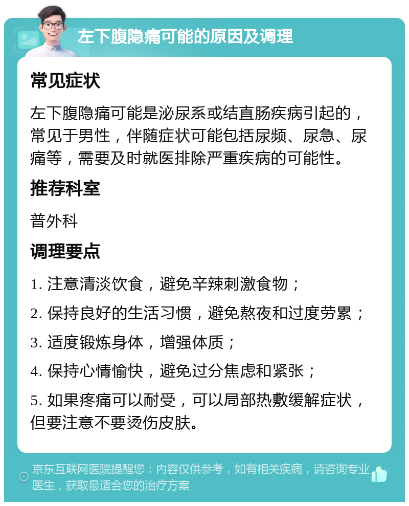 左下腹隐痛可能的原因及调理 常见症状 左下腹隐痛可能是泌尿系或结直肠疾病引起的，常见于男性，伴随症状可能包括尿频、尿急、尿痛等，需要及时就医排除严重疾病的可能性。 推荐科室 普外科 调理要点 1. 注意清淡饮食，避免辛辣刺激食物； 2. 保持良好的生活习惯，避免熬夜和过度劳累； 3. 适度锻炼身体，增强体质； 4. 保持心情愉快，避免过分焦虑和紧张； 5. 如果疼痛可以耐受，可以局部热敷缓解症状，但要注意不要烫伤皮肤。