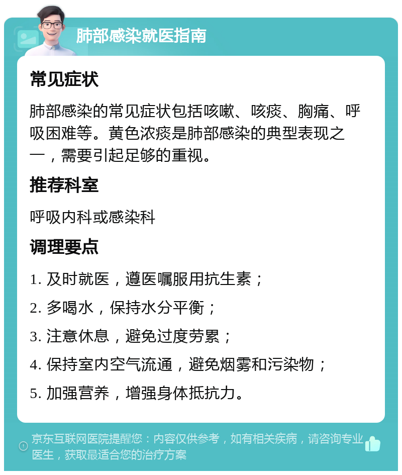 肺部感染就医指南 常见症状 肺部感染的常见症状包括咳嗽、咳痰、胸痛、呼吸困难等。黄色浓痰是肺部感染的典型表现之一，需要引起足够的重视。 推荐科室 呼吸内科或感染科 调理要点 1. 及时就医，遵医嘱服用抗生素； 2. 多喝水，保持水分平衡； 3. 注意休息，避免过度劳累； 4. 保持室内空气流通，避免烟雾和污染物； 5. 加强营养，增强身体抵抗力。