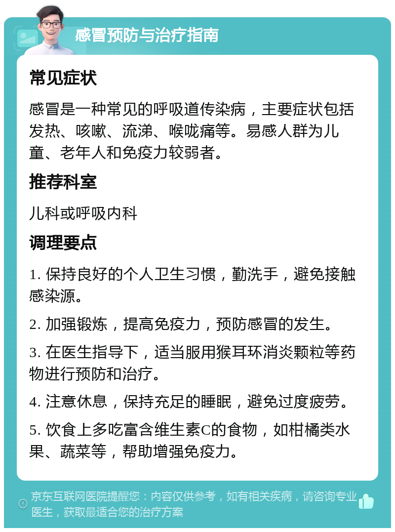 感冒预防与治疗指南 常见症状 感冒是一种常见的呼吸道传染病，主要症状包括发热、咳嗽、流涕、喉咙痛等。易感人群为儿童、老年人和免疫力较弱者。 推荐科室 儿科或呼吸内科 调理要点 1. 保持良好的个人卫生习惯，勤洗手，避免接触感染源。 2. 加强锻炼，提高免疫力，预防感冒的发生。 3. 在医生指导下，适当服用猴耳环消炎颗粒等药物进行预防和治疗。 4. 注意休息，保持充足的睡眠，避免过度疲劳。 5. 饮食上多吃富含维生素C的食物，如柑橘类水果、蔬菜等，帮助增强免疫力。