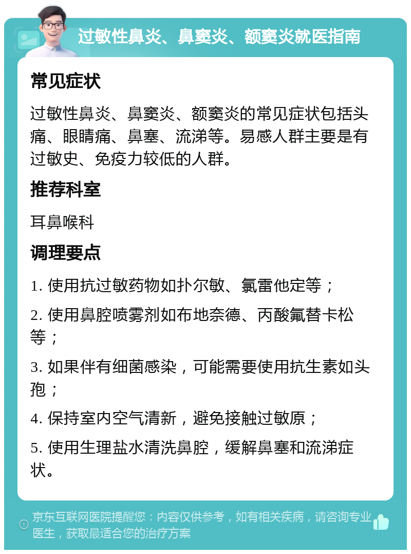 过敏性鼻炎、鼻窦炎、额窦炎就医指南 常见症状 过敏性鼻炎、鼻窦炎、额窦炎的常见症状包括头痛、眼睛痛、鼻塞、流涕等。易感人群主要是有过敏史、免疫力较低的人群。 推荐科室 耳鼻喉科 调理要点 1. 使用抗过敏药物如扑尔敏、氯雷他定等； 2. 使用鼻腔喷雾剂如布地奈德、丙酸氟替卡松等； 3. 如果伴有细菌感染，可能需要使用抗生素如头孢； 4. 保持室内空气清新，避免接触过敏原； 5. 使用生理盐水清洗鼻腔，缓解鼻塞和流涕症状。