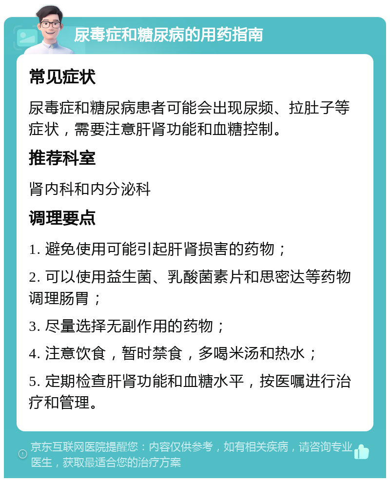 尿毒症和糖尿病的用药指南 常见症状 尿毒症和糖尿病患者可能会出现尿频、拉肚子等症状，需要注意肝肾功能和血糖控制。 推荐科室 肾内科和内分泌科 调理要点 1. 避免使用可能引起肝肾损害的药物； 2. 可以使用益生菌、乳酸菌素片和思密达等药物调理肠胃； 3. 尽量选择无副作用的药物； 4. 注意饮食，暂时禁食，多喝米汤和热水； 5. 定期检查肝肾功能和血糖水平，按医嘱进行治疗和管理。