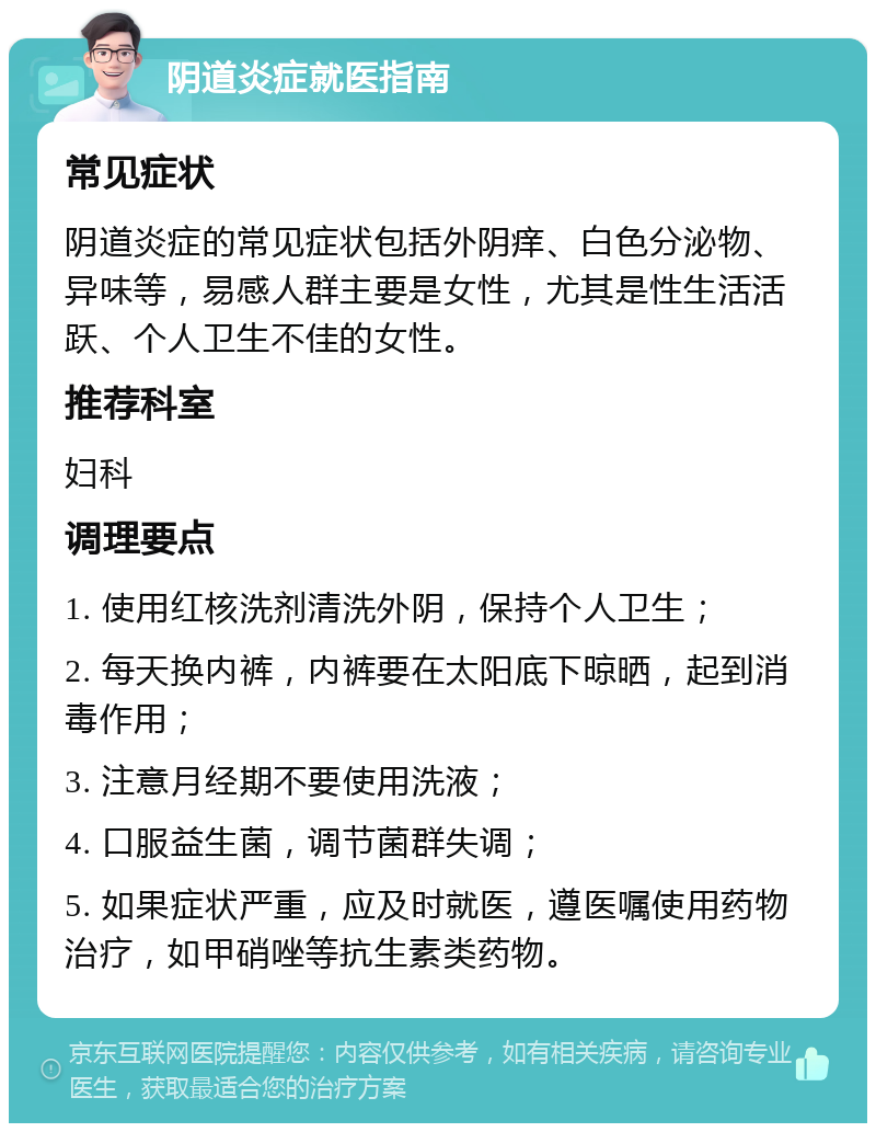 阴道炎症就医指南 常见症状 阴道炎症的常见症状包括外阴痒、白色分泌物、异味等，易感人群主要是女性，尤其是性生活活跃、个人卫生不佳的女性。 推荐科室 妇科 调理要点 1. 使用红核洗剂清洗外阴，保持个人卫生； 2. 每天换内裤，内裤要在太阳底下晾晒，起到消毒作用； 3. 注意月经期不要使用洗液； 4. 口服益生菌，调节菌群失调； 5. 如果症状严重，应及时就医，遵医嘱使用药物治疗，如甲硝唑等抗生素类药物。