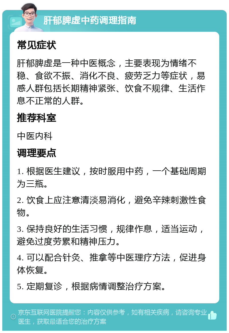 肝郁脾虚中药调理指南 常见症状 肝郁脾虚是一种中医概念，主要表现为情绪不稳、食欲不振、消化不良、疲劳乏力等症状，易感人群包括长期精神紧张、饮食不规律、生活作息不正常的人群。 推荐科室 中医内科 调理要点 1. 根据医生建议，按时服用中药，一个基础周期为三瓶。 2. 饮食上应注意清淡易消化，避免辛辣刺激性食物。 3. 保持良好的生活习惯，规律作息，适当运动，避免过度劳累和精神压力。 4. 可以配合针灸、推拿等中医理疗方法，促进身体恢复。 5. 定期复诊，根据病情调整治疗方案。