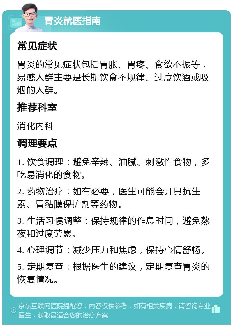 胃炎就医指南 常见症状 胃炎的常见症状包括胃胀、胃疼、食欲不振等，易感人群主要是长期饮食不规律、过度饮酒或吸烟的人群。 推荐科室 消化内科 调理要点 1. 饮食调理：避免辛辣、油腻、刺激性食物，多吃易消化的食物。 2. 药物治疗：如有必要，医生可能会开具抗生素、胃黏膜保护剂等药物。 3. 生活习惯调整：保持规律的作息时间，避免熬夜和过度劳累。 4. 心理调节：减少压力和焦虑，保持心情舒畅。 5. 定期复查：根据医生的建议，定期复查胃炎的恢复情况。