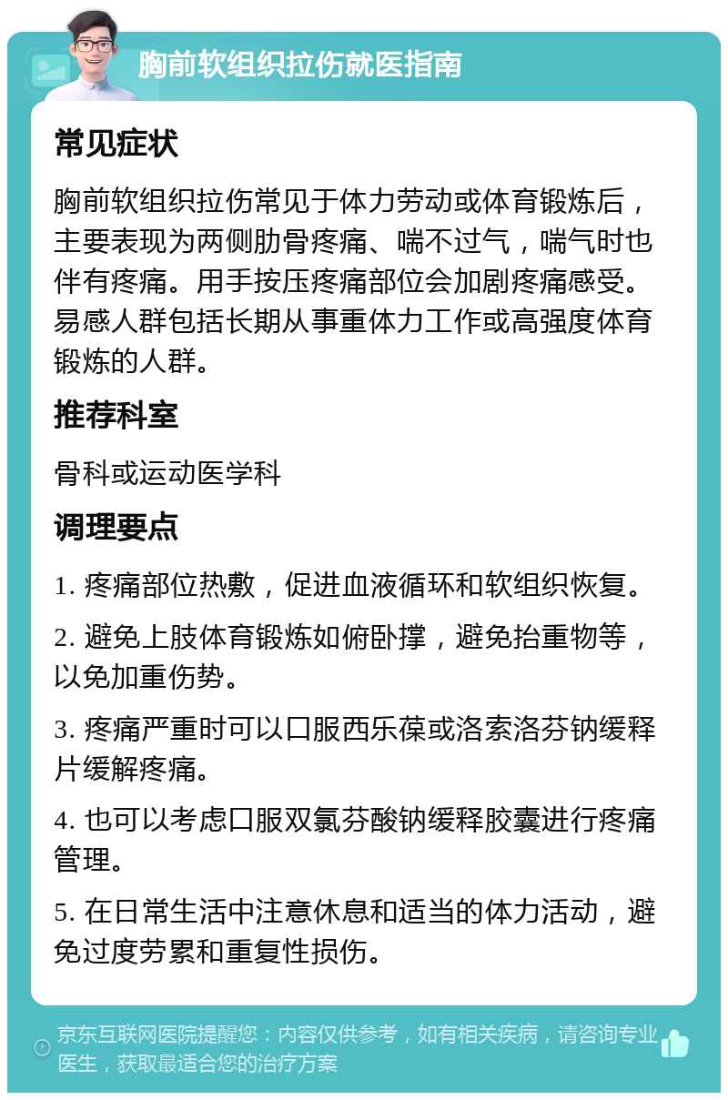 胸前软组织拉伤就医指南 常见症状 胸前软组织拉伤常见于体力劳动或体育锻炼后，主要表现为两侧肋骨疼痛、喘不过气，喘气时也伴有疼痛。用手按压疼痛部位会加剧疼痛感受。易感人群包括长期从事重体力工作或高强度体育锻炼的人群。 推荐科室 骨科或运动医学科 调理要点 1. 疼痛部位热敷，促进血液循环和软组织恢复。 2. 避免上肢体育锻炼如俯卧撑，避免抬重物等，以免加重伤势。 3. 疼痛严重时可以口服西乐葆或洛索洛芬钠缓释片缓解疼痛。 4. 也可以考虑口服双氯芬酸钠缓释胶囊进行疼痛管理。 5. 在日常生活中注意休息和适当的体力活动，避免过度劳累和重复性损伤。