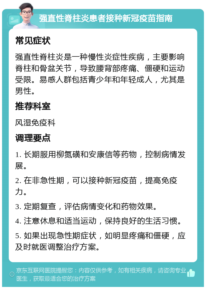 强直性脊柱炎患者接种新冠疫苗指南 常见症状 强直性脊柱炎是一种慢性炎症性疾病，主要影响脊柱和骨盆关节，导致腰背部疼痛、僵硬和运动受限。易感人群包括青少年和年轻成人，尤其是男性。 推荐科室 风湿免疫科 调理要点 1. 长期服用柳氮磺和安康信等药物，控制病情发展。 2. 在非急性期，可以接种新冠疫苗，提高免疫力。 3. 定期复查，评估病情变化和药物效果。 4. 注意休息和适当运动，保持良好的生活习惯。 5. 如果出现急性期症状，如明显疼痛和僵硬，应及时就医调整治疗方案。