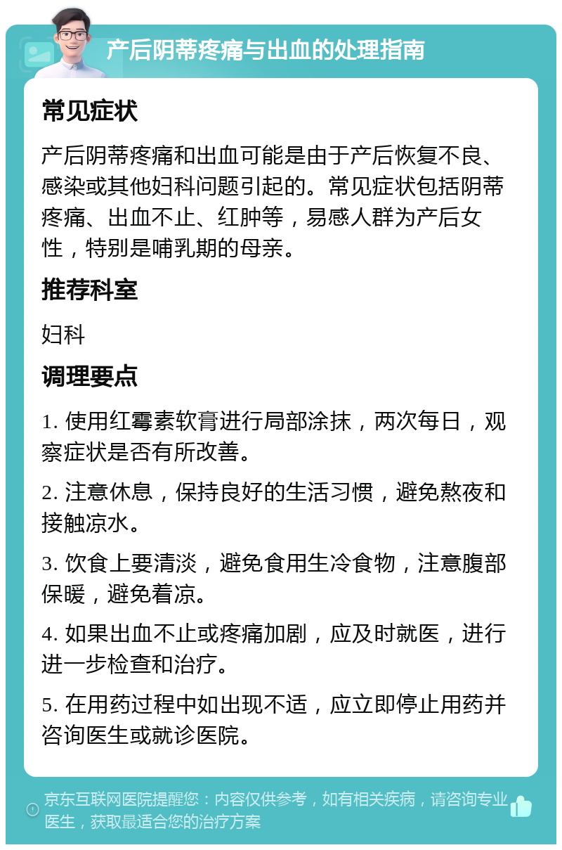 产后阴蒂疼痛与出血的处理指南 常见症状 产后阴蒂疼痛和出血可能是由于产后恢复不良、感染或其他妇科问题引起的。常见症状包括阴蒂疼痛、出血不止、红肿等，易感人群为产后女性，特别是哺乳期的母亲。 推荐科室 妇科 调理要点 1. 使用红霉素软膏进行局部涂抹，两次每日，观察症状是否有所改善。 2. 注意休息，保持良好的生活习惯，避免熬夜和接触凉水。 3. 饮食上要清淡，避免食用生冷食物，注意腹部保暖，避免着凉。 4. 如果出血不止或疼痛加剧，应及时就医，进行进一步检查和治疗。 5. 在用药过程中如出现不适，应立即停止用药并咨询医生或就诊医院。