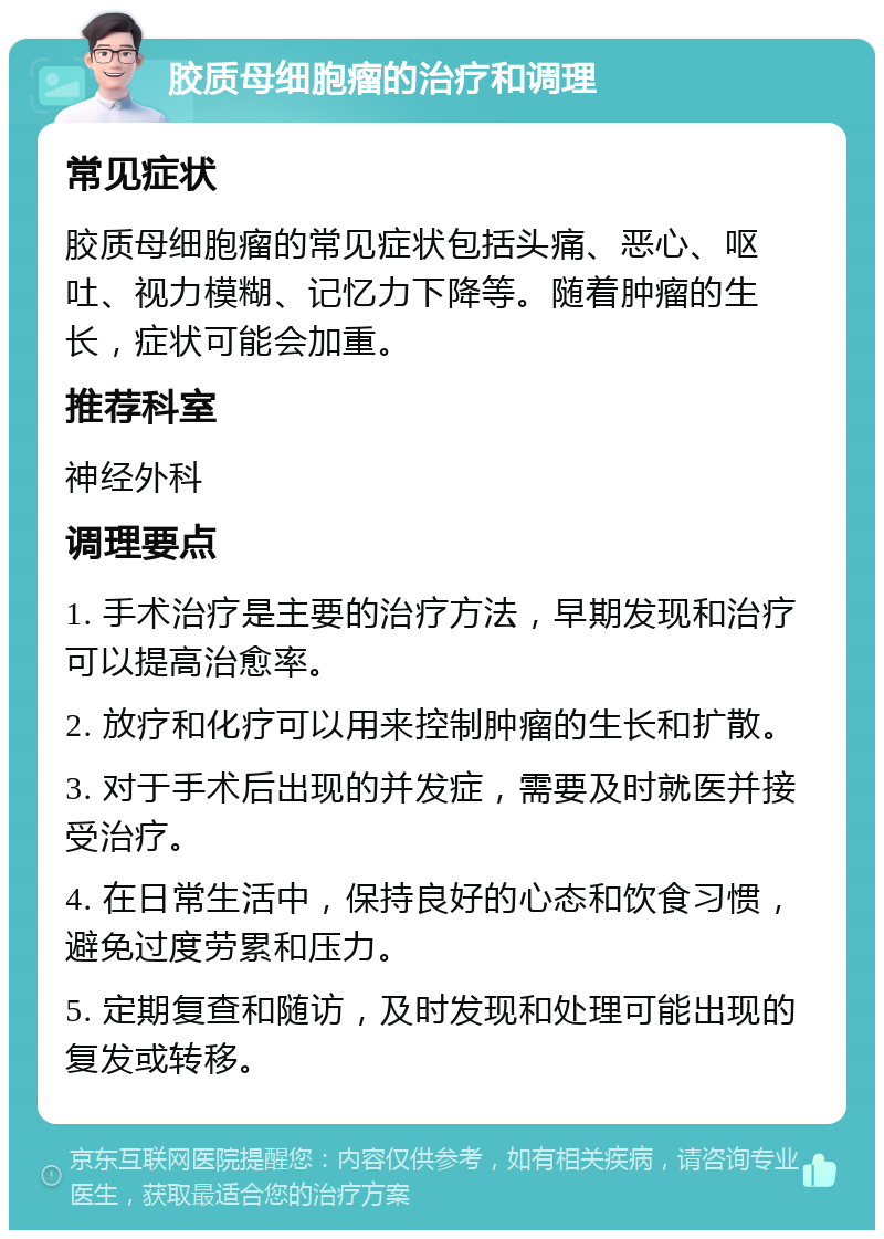 胶质母细胞瘤的治疗和调理 常见症状 胶质母细胞瘤的常见症状包括头痛、恶心、呕吐、视力模糊、记忆力下降等。随着肿瘤的生长，症状可能会加重。 推荐科室 神经外科 调理要点 1. 手术治疗是主要的治疗方法，早期发现和治疗可以提高治愈率。 2. 放疗和化疗可以用来控制肿瘤的生长和扩散。 3. 对于手术后出现的并发症，需要及时就医并接受治疗。 4. 在日常生活中，保持良好的心态和饮食习惯，避免过度劳累和压力。 5. 定期复查和随访，及时发现和处理可能出现的复发或转移。