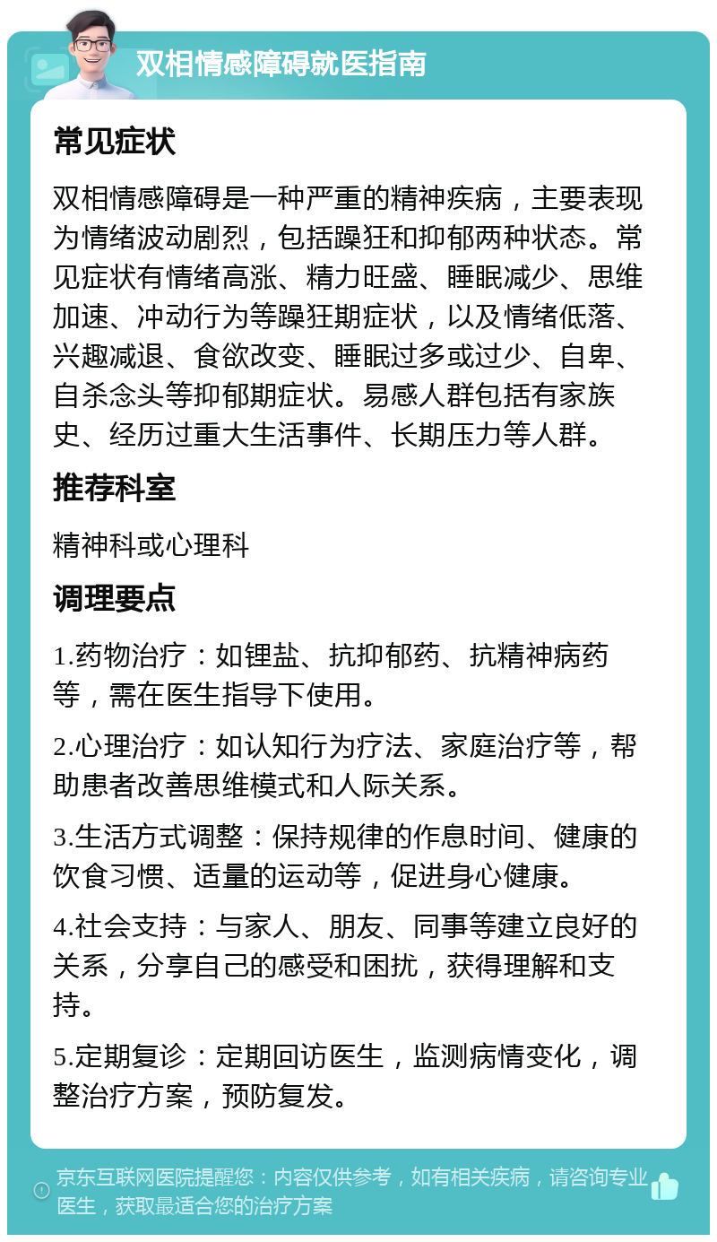 双相情感障碍就医指南 常见症状 双相情感障碍是一种严重的精神疾病，主要表现为情绪波动剧烈，包括躁狂和抑郁两种状态。常见症状有情绪高涨、精力旺盛、睡眠减少、思维加速、冲动行为等躁狂期症状，以及情绪低落、兴趣减退、食欲改变、睡眠过多或过少、自卑、自杀念头等抑郁期症状。易感人群包括有家族史、经历过重大生活事件、长期压力等人群。 推荐科室 精神科或心理科 调理要点 1.药物治疗：如锂盐、抗抑郁药、抗精神病药等，需在医生指导下使用。 2.心理治疗：如认知行为疗法、家庭治疗等，帮助患者改善思维模式和人际关系。 3.生活方式调整：保持规律的作息时间、健康的饮食习惯、适量的运动等，促进身心健康。 4.社会支持：与家人、朋友、同事等建立良好的关系，分享自己的感受和困扰，获得理解和支持。 5.定期复诊：定期回访医生，监测病情变化，调整治疗方案，预防复发。